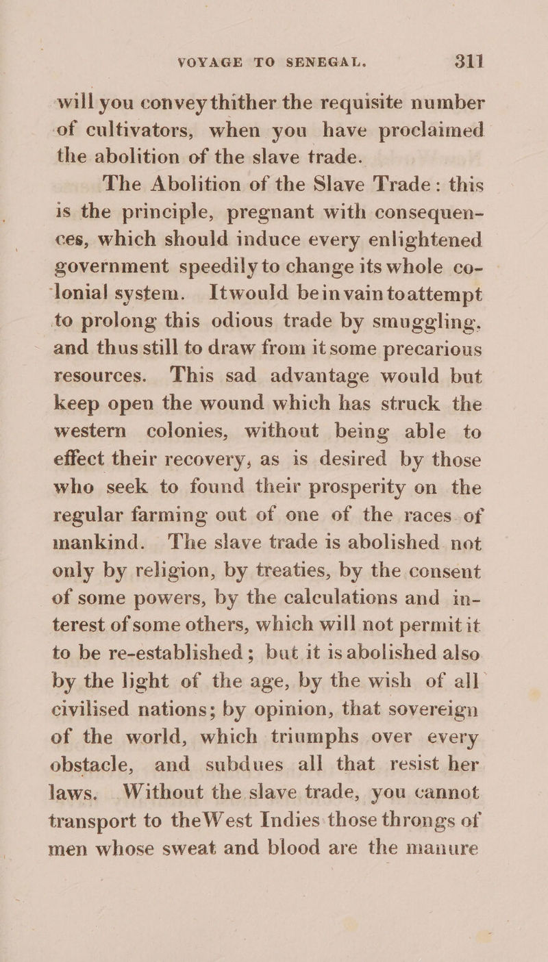 will you convey thither the requisite number of cultivators, when you have proclaimed the abolition of the slave trade. The Abolition of the Slave Trade : this is the principle, pregnant with consequen- ces, which should induce every enlightened | government speedily to change its whole co- lonial system. Itwould bein vain toattempt to prolong this odious trade by smuggling, ~ and thus still to draw from it some precarious resources. This sad advantage would but keep open the wound which has struck the western colonies, without being able to effect their recovery, as is desired by those who seek to found their prosperity on the regular farming out of one of the races of mankind. The slave trade is abolished. not only by religion, by treaties, by the consent of some powers, by the calculations and in- terest of some others, which will not permit it to be re-established ; but it is abolished also by the light of the age, by the wish of all civilised nations; by opinion, that sovereign of the world, which triumphs over every obstacle, and subdues all that resist her laws. Without the slave trade, you cannot transport to theWest Indies those throngs of men whose sweat and blood are the manure