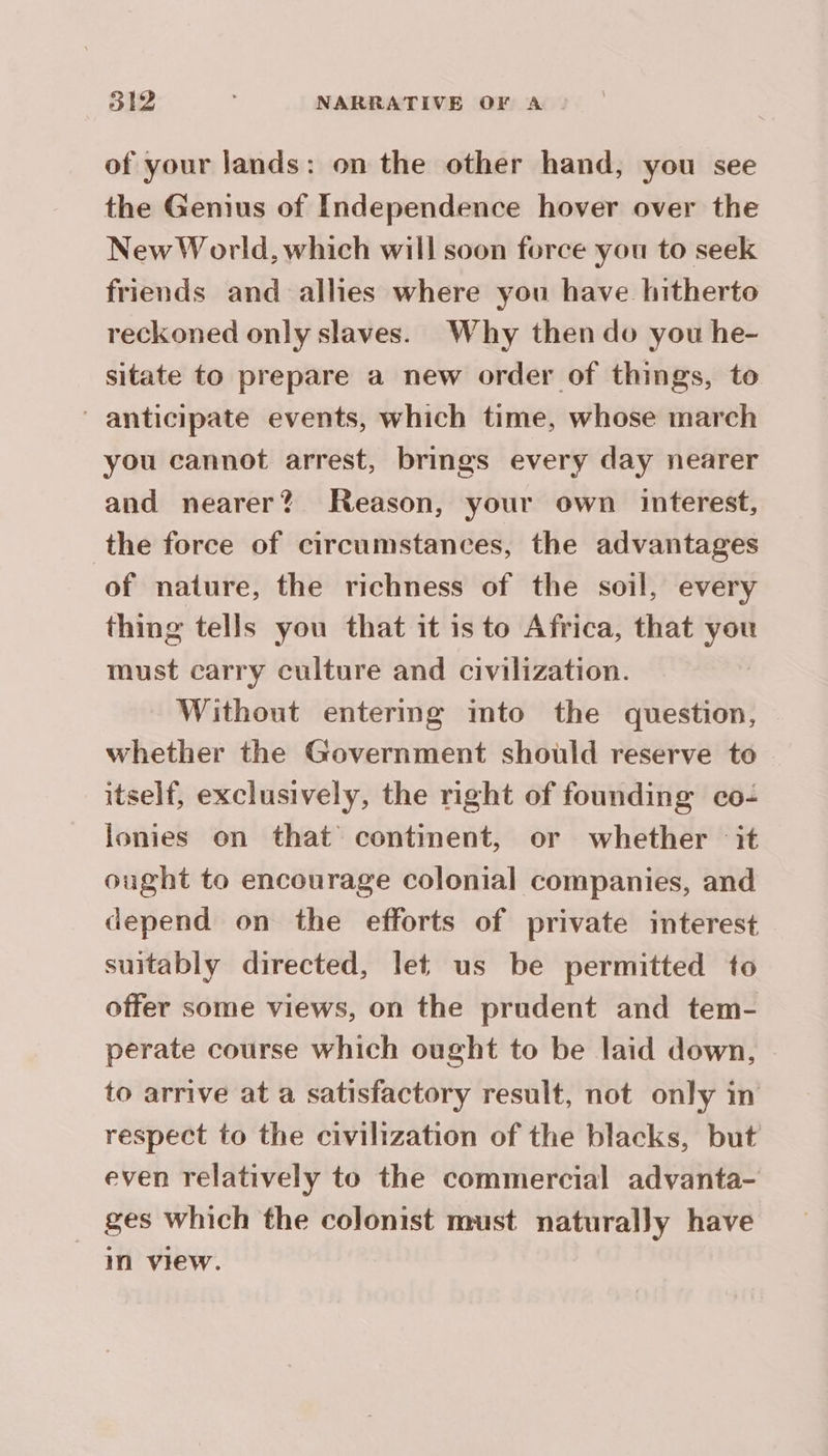 of your lands: on the other hand, you see the Genius of Independence hover over the New World, which will soon force you to seek friends and allies where you have hitherto reckoned only slaves. Why then do you he- sitate to prepare a new order of things, to anticipate events, which time, whose march you cannot arrest, brings every day nearer and nearer? Reason, your own interest, the force of circumstances, the advantages of nature, the richness of the soil, every thing tells you that it isto Africa, that you must carry culture and civilization. Without entermg into the question, whether the Government should reserve to — itself, exclusively, the right of founding co: lonies on that continent, or whether it ought to encourage colonial companies, and depend on the efforts of private interest suitably directed, let us be permitted to offer some views, on the prudent and tem- perate course which ought to be laid down, to arrive at a satisfactory result, not only in respect to the civilization of the blacks, but even relatively to the commercial advanta- ges which the colonist must naturally have in view.