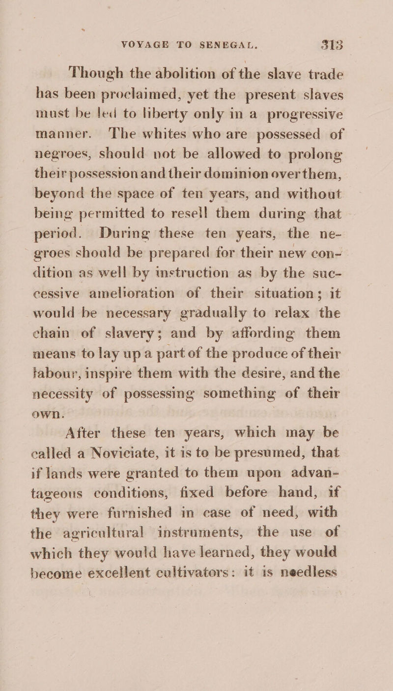 Though the abolition of the slave trade has been proclaimed, yet the present slaves must be led to liberty only in a progressive manner. ‘The whites who are possessed of negroes, should not be allowed to prolong their possession and their dominion over them, beyond the space of ten years, and without being permitted to resell them during that - period. During these ten years, the ne- groes should be prepared for their new con dition as well by mstruction as by the suc- cessive amelioration of their situations; it would be necessary gradually to relax the chain of slavery; and by affording them means to lay up a part of the produce of their tabour, inspire them with the desire, and the | necessity of possessing something of their own. | . After these ten years, which may be called a Noviciate, it is to be presumed, that if lands were granted to them upon advan- tageous conditions, fixed before hand, if they were furnished in case of need, with the agricultural instruments, the use of which they would have learned, they would become excellent cultivators: it is needless