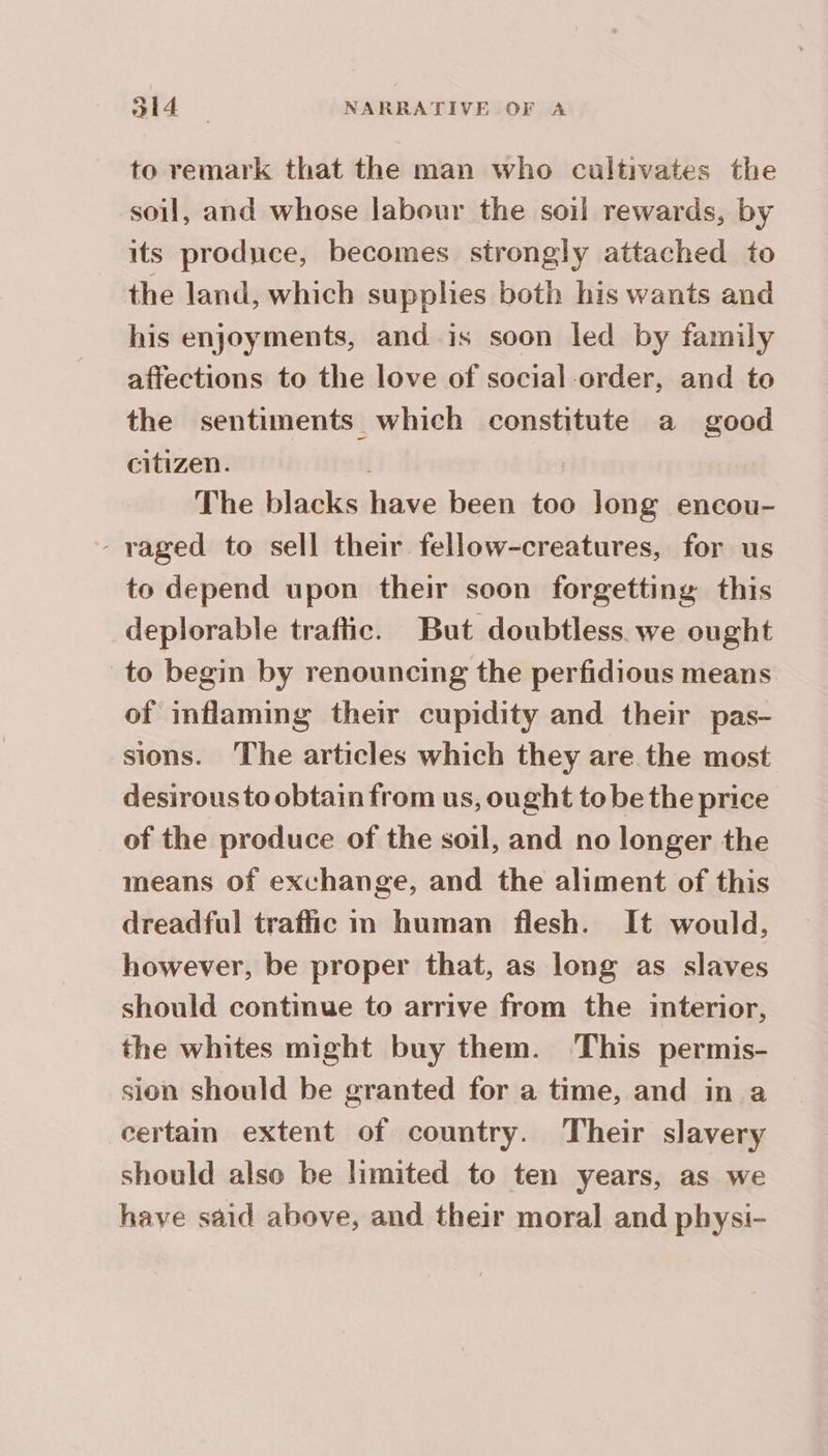 to remark that the man who cultivates the soil, and whose labour the soil rewards, by its produce, becomes strongly attached to the land, which supplies both his wants and his enjoyments, and is soon led by family affections to the love of social order, and to the sentiments which constitute a good citizen. The blacks have been too long encou- - raged to sell their fellow-creatures, for us to depend upon their soon forgetting this deplorable traftic. But doubtless. we ought to begin by renouncing the perfidious means of inflaming their cupidity and their pas- sions. The articles which they are the most desirous to obtain from us, ought to be the price of the produce of the soil, and no longer the means of exchange, and the aliment of this dreadful traffic in human flesh. It would, however, be proper that, as long as slaves should continue to arrive from the interior, the whites might buy them. This permis- sion should be granted for a time, and in a certain extent of country. Their slavery should also be limited to ten years, as we have said above, and their moral and physi-