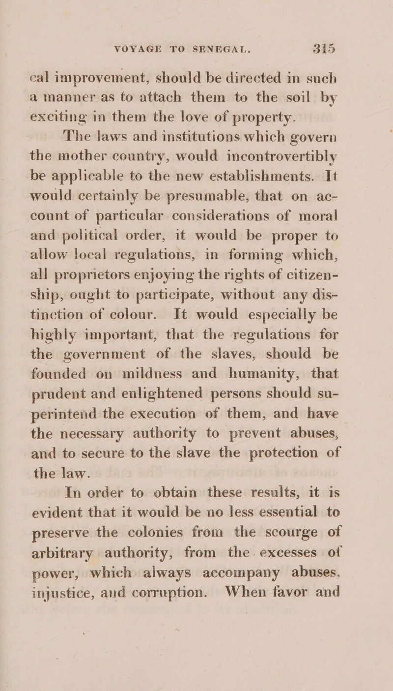 cal improvement, should be directed in such a manner as fo attach them to the soil by exciting in them the love of property. The laws and institutions which govern the mother country, would incontrovertibly be applicable to the new establishments. It would certainly be presumable, that on ac- count of particular considerations of moral and political order, it would be proper to allow local regulations, in forming which, all proprietors enjoying the rights of citizen- ship, ought to participate, without any dis- tinction of colour. It would especially be highly important, that the regulations for the government of the slaves, should be founded on mildness and humanity, that prudent and enlightened persons should su- perintend the execution of them, and have the necessary authority to prevent abuses, and to secure to the slave the protection of the law. In order to obtain these results, it is evident that it would be no less essential to preserve the colonies from the scourge of arbitrary authority, from the excesses of power, which always accompany abuses. injustice, and corruption. When favor and