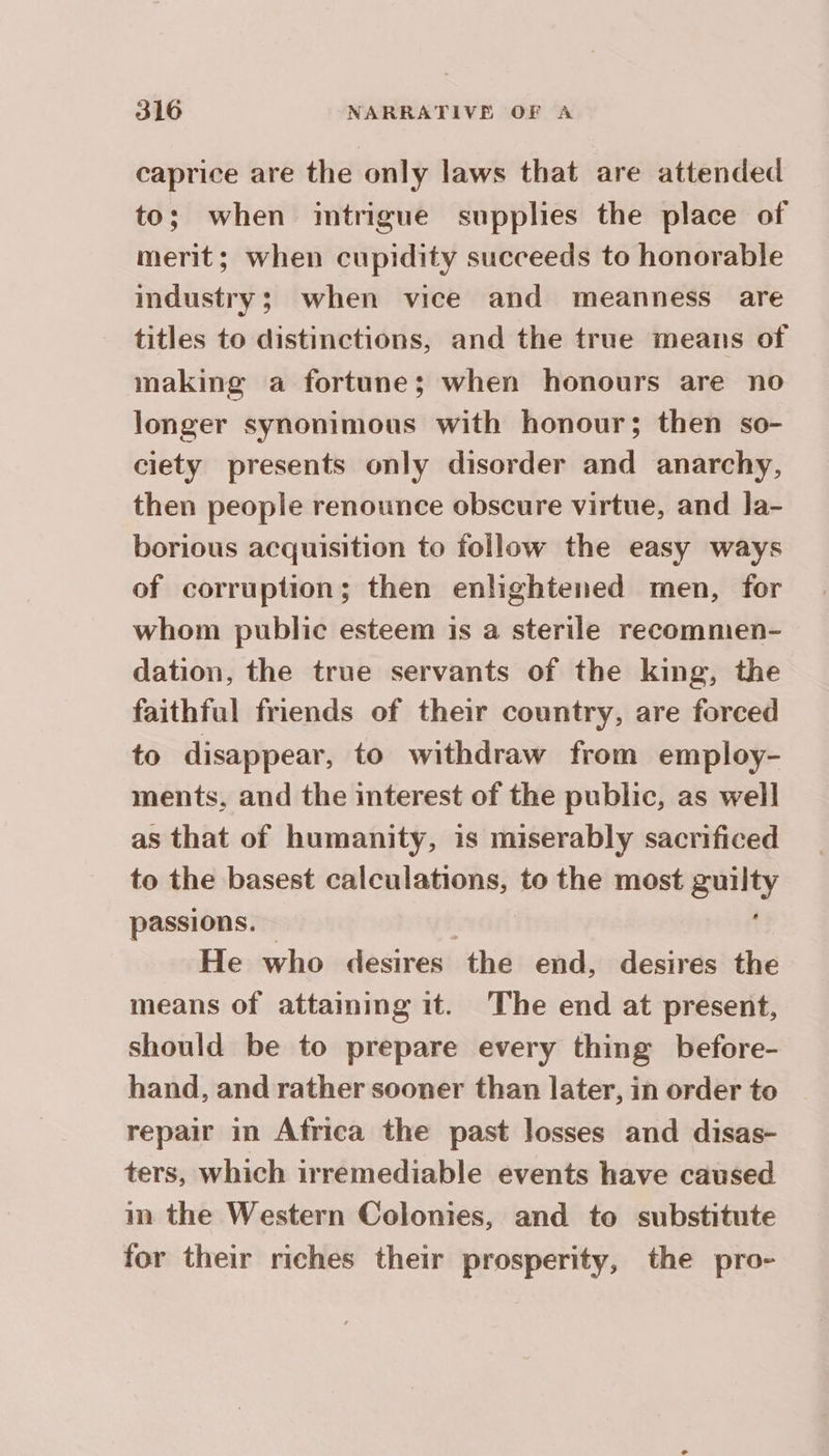 caprice are the only laws that are attended to; when imtrigue supplies the place of merit; when cupidity succeeds to honorable industry; when vice and meanness are titles to distinctions, and the true means of making a fortune; when honours are no longer synonimous with honour; then so- ciety presents only disorder and anarchy, then people renounce obscure virtue, and Ja- borious acquisition to follow the easy ways of corruption; then enlightened men, for whom public esteem is a sterile recommen- dation, the true servants of the king, the faithful friends of their country, are forced to disappear, to withdraw from employ- ments, and the interest of the public, as well as that of humanity, is miserably sacrificed to the basest calculations, to the most cane passions. He who desires the end, desires the means of attaming it. The end at present, should be to prepare every thing before- hand, and rather sooner than later, in order to repair in Africa the past losses and disas- ters, which irremediable events have caused in the Western Colonies, and to substitute for their riches their prosperity, the pro-