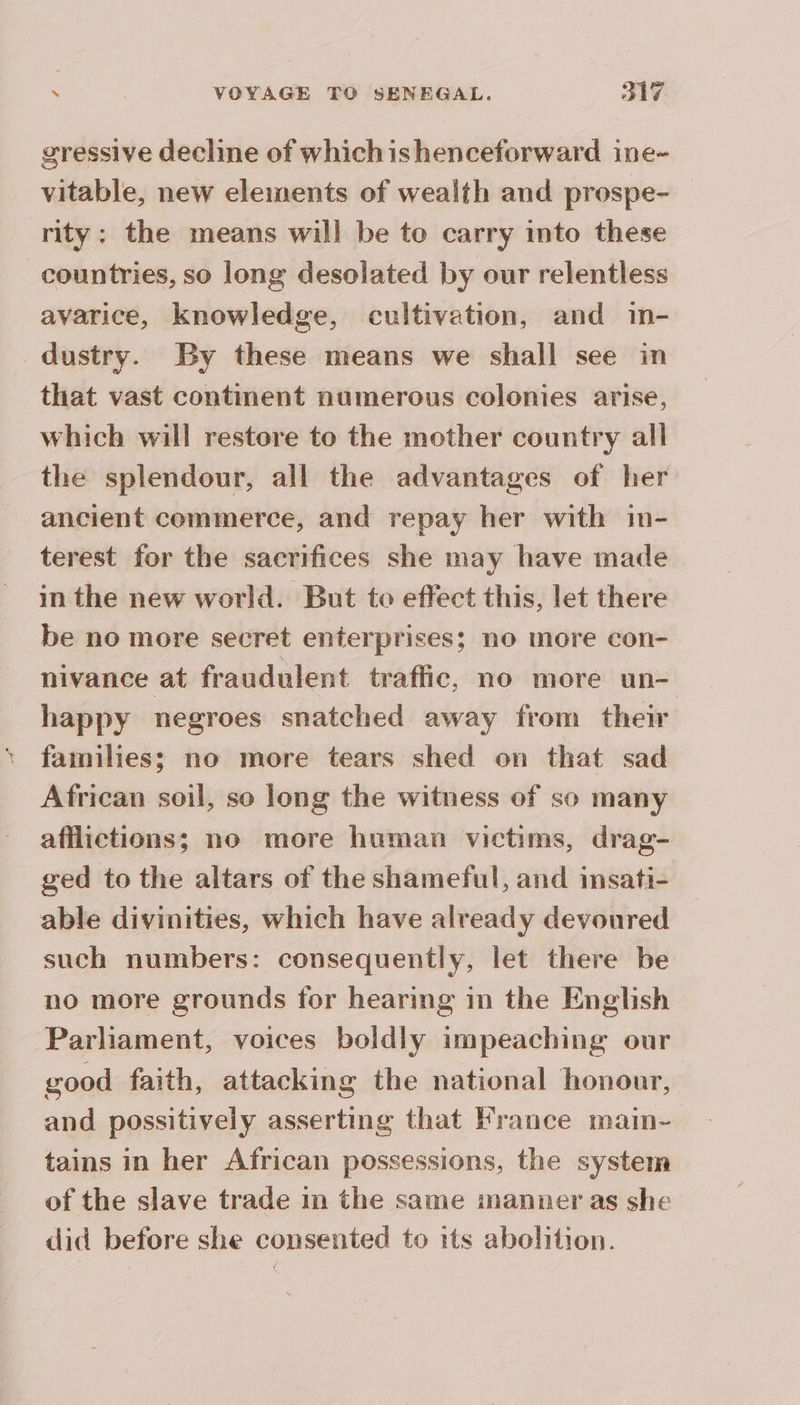 gressive decline of whichishenceforward ine- vitable, new elements of wealth and prospe- _ rity: the means will be to carry into these countries, so long desolated by our relentless avarice, knowledge, cultivation, and in- dustry. By these means we shall see in that vast continent numerous colonies arise, which will restore to the mother country all the splendour, all the advantages of her ancient commerce, and repay her with in- terest for the sacrifices she may have made in the new world. But to effect this, let there be no more secret enterprises; no more con- nivance at fraudulent traffic, no more un- happy negroes snatched away from their families; no more tears shed on that sad African soil, so long the witness of so many afflictions; no more human victims, drag- ged to the altars of the shameful, and insati- able divinities, which have already devoured such numbers: consequently, let there be no more grounds for hearing in the English Parliament, voices boldly impeaching our good faith, attacking the national honour, and possitively asserting that France main- tains in her African possessions, the system of the slave trade in the same manner as she did before she consented to its abolition.