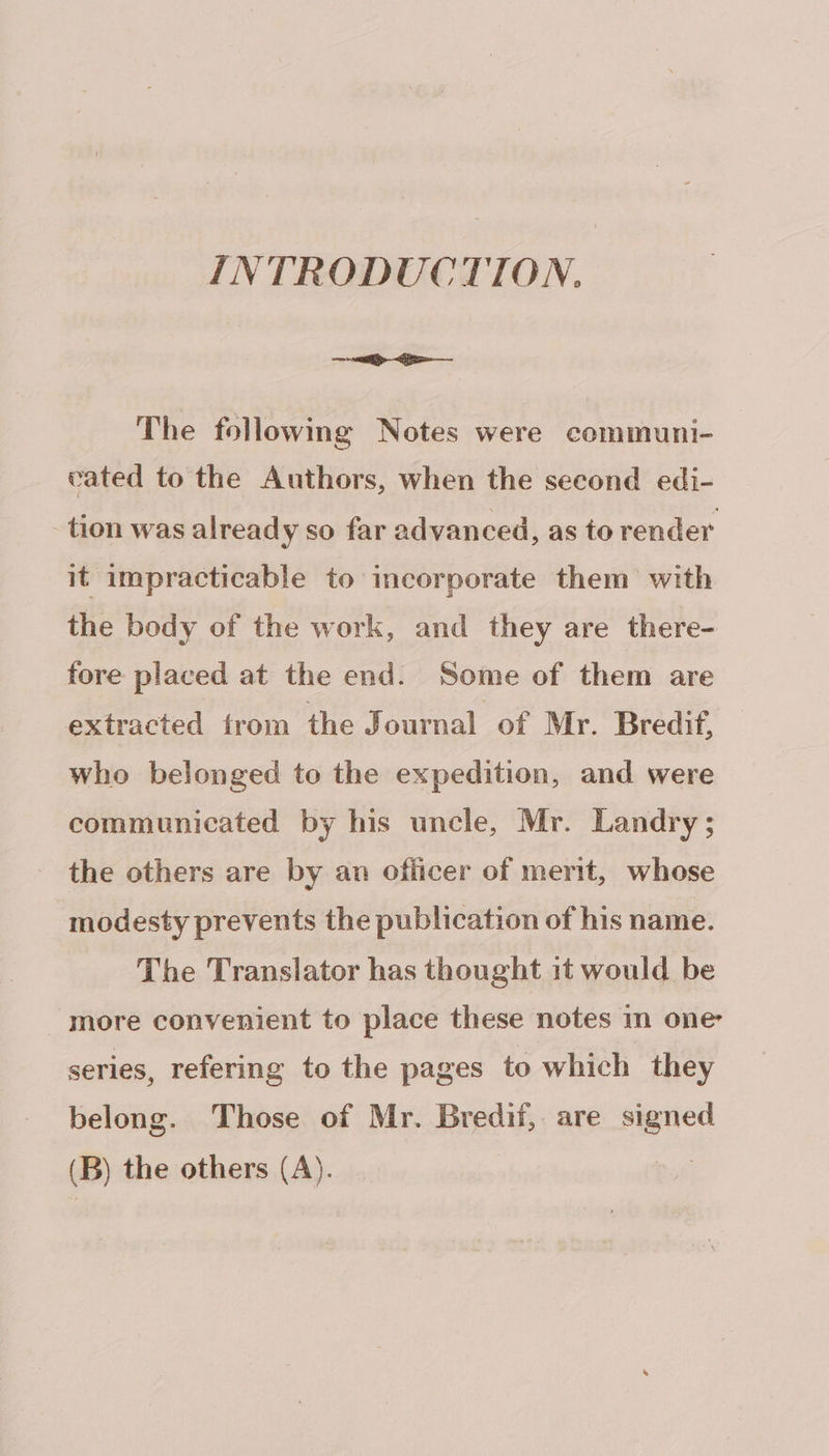 INTRODUCTION. eee ie —— The following Notes were communi- cated to the Authors, when the second edi- - tion was already so far advanced, as to render it impracticable to incorporate them with the body of the work, and they are there- fore placed at the end. Some of them are extracted trom the Journal of Mr. Bredif, who belonged to the expedition, and were communicated by his uncle, Mr. Landry; the others are by an officer of merit, whose modesty prevents the publication of his name. The Translator has thought it would be _ more convenient to place these notes in one series, refering to the pages to which they belong. Those of Mr. Bredif, are signed (B) the others (A). te