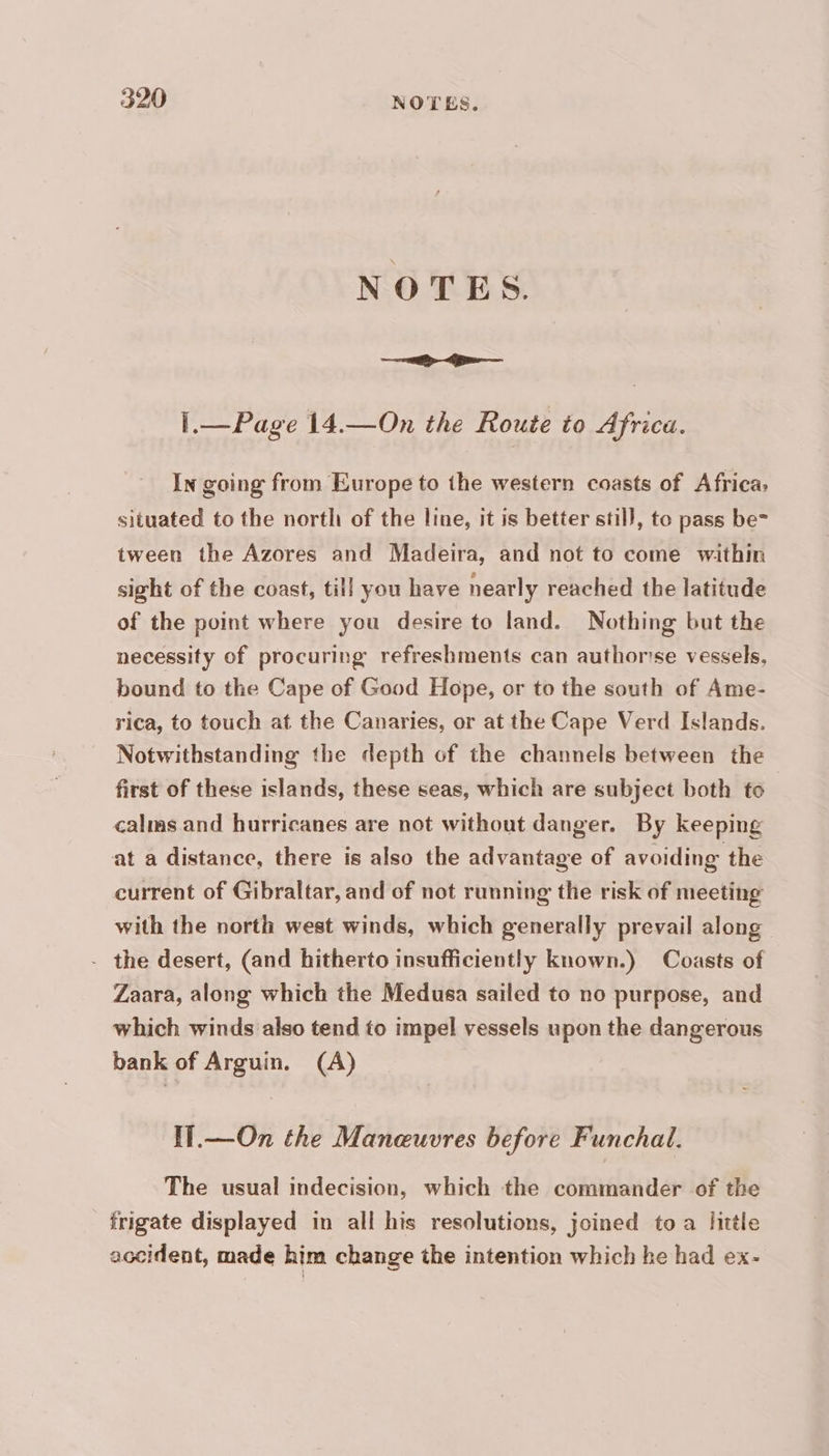 1.— Page 14.—On the Route to Africa. In going from Europe to the western coasts of Africa, situated to the north of the line, it is better stil}, to pass be- tween the Azores and Madeira, and not to come within sight of the coast, till you have nearly reached the latitude of the point where you desire to land. Nothing but the necessity of procuring refreshments can authorise vessels, bound to the Cape of Good Hope, or to the south of Ame- rica, to touch at the Canaries, or at the Cape Verd Islands. Notwithstanding the depth of the channels between the first of these islands, these seas, which are subject both to calms and hurricanes are not without danger. By keeping at a distance, there is also the advantage of avoiding the current of Gibraltar, and of not running the risk of meeting with the north west winds, which generally prevail along - the desert, (and hitherto insufficiently known.) Coasts of Zaara, along which the Medusa sailed to no purpose, and which winds also tend to impel vessels upon the dangerous bank of Arguin. (A) IT.— On the Maneuvres before Funchal. The usual indecision, which the commander of the frigate displayed in all his resolutions, joined to a little accident, made him change the intention which he had ex-