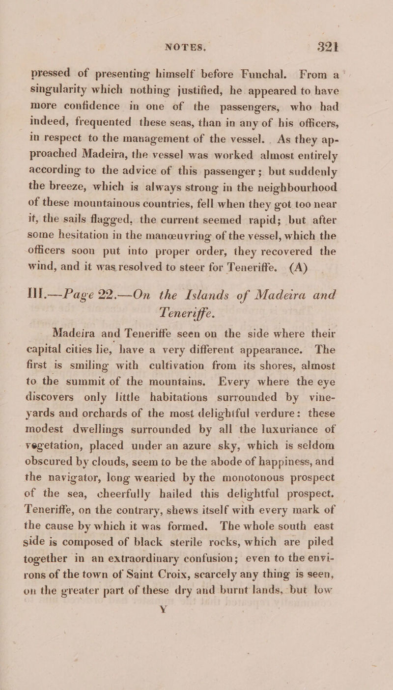 pressed of presenting himself before Funchal. From a singularity which nothing justified, he appeared to have more confidence in one of the passengers, who had | indeed, frequented these seas, than in any of his officers, in respect to the management of the vessel. As they ap- proached Madeira, the vessel was worked almost entirely according to the advice of this passenger; but suddenly the breeze, which is always strong in the neighbourhood of these mountainous countries, fell when they got too near it, the sails flagged, the current seemed rapid; but after some hesitation in the manoeuvring of the vessel, which the officers soon put into proper order, they recovered the wind, and it was resolved to steer for Teneriffe. (A) Il.—Page 22.—On the Islands of Madera and Teneriffe. Madeira and Teneriffe seen on the side where their capital cities lie, have a very different appearance. The first is smiling with cultivation from its shores, almost to. the summit of the mountains. Every where the eye discovers only little habitations surrounded by vine- yards and orchards of the most delighiful verdure: these modest dwellings surrounded by all the luxuriance of vegetation, placed under an azure sky, which is seldom obscured by clouds, seem to be the abode of happiness, and the navigator, long wearied by the monotonous prospect of the sea, cheerfully hailed this delightful prospect. Teneriffe, on the contrary, shews itself with every mark of the cause by which it was formed. The whole south east side is composed of black sterile rocks, which are piled together in an extraordinary confusion; even to the envi- rons of the town of Saint Croix, scarcely any thing is seen, on the greater part of these dry and burnt lands, ‘but low Y