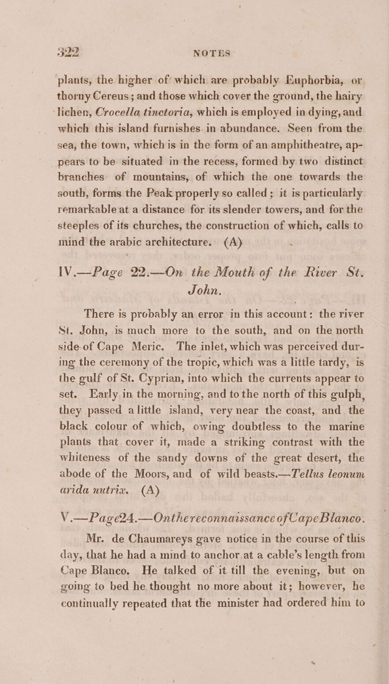 plants, the higher of which are probably Euphorbia, or. thorny Cereus; and those which cover the ground, the hairy ‘lichen, Crocella tinctoria, which is employed in dying, and which this island furnishes. in abundance. Seen from the sea, the town, which is in the form of an amphitheatre, ap- _pears to be situated in the recess, formed by two distinct branches of mountains, of which the one towards the south, forms the Peak properly so called ; it is particularly remarkable at a distance for its slender towers, and for the steeples of its churches, the construction of which, calls to mind the arabic architecture. (A) i IV.—Page 22.—On the Mouth of the River St. John. There is probably an error in this account: the river St. John, is much more to the south, and on the north side of Cape Meric. The inlet, which was perceived dur- ing the ceremony of the tropic, which was a little tardy, is the gulf of St. Cyprian, into which the currents appear to set. Early in the morning, and to the north of this gulph, they passed alittle island, very near the coast, and the black colour of which, owing doubtless to the marine plants that cover it, made a striking contrast with the whiteness of the sandy downs of the great desert, the abode of the Moors, and of wild beasts.—T'eilus leonum arida nutrix. (A) V.—Page24.—Onthe reconnaissance of Cape Blanco. Mr. de Chaumareys gave notice in the course of this day, that he had a mind to anchor at a cable’s length from Cape Blanco. He talked of it till the evening, but on going to bed he thought no more about it; however, he continually repeated that the minister had ordered him to