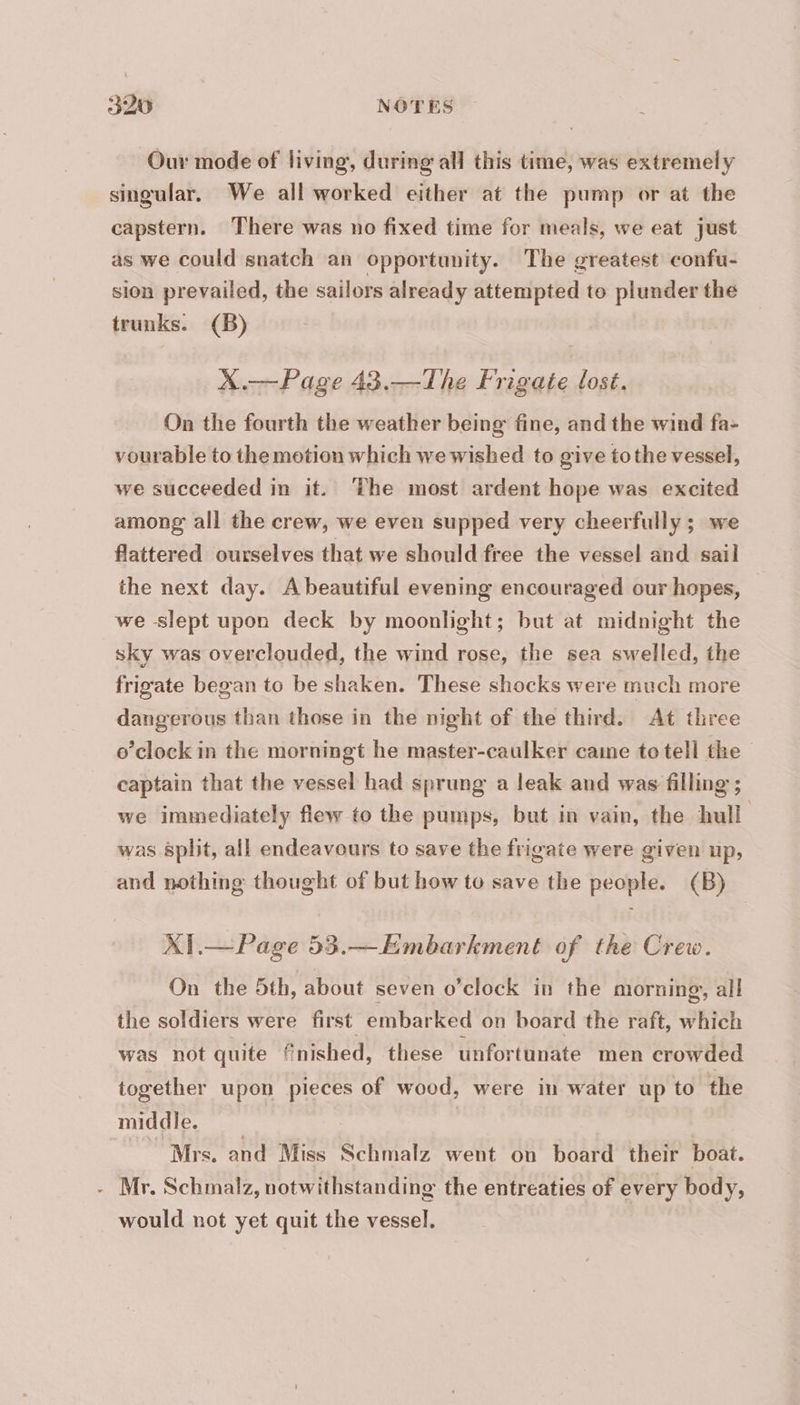 320 NOTES Our mode of living, during all this time, was extremely singular. We all worked either at the pump or at the capstern. There was no fixed time for meals, we eat just as we could snatch an opportunity. The greatest confu- sion prevailed, the sailors already attempted to plunder the trunks. (B) X.— Page 43.—The Frigate lost. On the fourth the weather being fine, and the wind fa- vourable to the motion which we wished to give tothe vessel, we succeeded in it. ‘The most ardent hope was excited among all the crew, we even supped very cheerfully; we flattered ourselves that we should free the vessel and sail the next day. Abeautiful evening encouraged our hopes, we slept upon deck by moonlight; but at midnight the sky was overclouded, the wind rose, the sea swelled, the frigate began to be shaken. These shocks were much more dangerous than those in the night of the third. At three o’clock in the morningt he master-caulker caine to tell the captain that the vessel had sprung a leak and was filling ; we immediately flew to the pumps, but in vain, the hull was split, all endeavours to save the frigate were given up, and nothing thought of but how to save the people. (B) XI.— Page 53.—Embarkment of the Crew. On the 5th, about seven o’clock in the morning, all the soldiers were first embarked on board the raft, which was not quite fnished, these unfortunate men crowded together upon pieces of wood, were in water up to the middle. | © Mrs. and Miss Schmalz went on board their boat. - Mr. Schmalz, notwithstanding the entreaties of every body, would not yet quit the vessel.