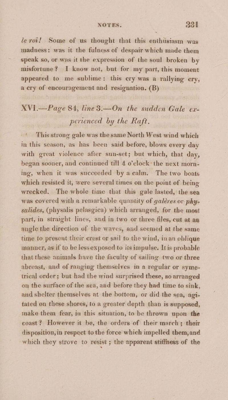 NOTES. | ool le roi! Some of us thought that this enthusiasm was madness: was it the fulness of despair which made them speak so, or was it the expression of the soul broken by misfortune? I know not, but for my part, this moment appeared to me sublime: this cry was a rallying ery, a cry of encouragement and resignation. (B) XVI.— Page 84, line3.—On the sudden Gale ex- pertenced by the Raft. | This strong gale was the same North West wind which in this season, as has been said before, blows every day with great violence after sun-set; but which, that day, began sooner, and continued till 4 o’clock: the next morn- ing, when it was succeeded by a calm. The two boats which resisted it, were several times on the point of being wrecked. The whole time that this gale lasted, the sea was covered with a remarkable quantity of galères or phy- salides, (physalis pelasgica) which arranged, for the most part, in straight lines, and in two or three files, cut at an angle the direction of the waves, and seemed at the same time to present their crest or sail to the wind, in an oblique manner, as if to be lessexposed to iis impulse. Itis probable that these animals have the faculty of sailing two or three abreast, and of ranging themselves in a regular or syme- trical order ; but had the wind surprised these, so arranged on the surface of the sea, and before they had time to sink, and shelter themselves at the bottom, or did the sea, agi- tated on these shores, to a greater depth than is supposed, make them fear, in this situation, to be thrown upon the coast? However it be, the orders of their march ; their disposition, in respect to the force which impelled them, and which they strove to resist ; the apparent stiffness of the