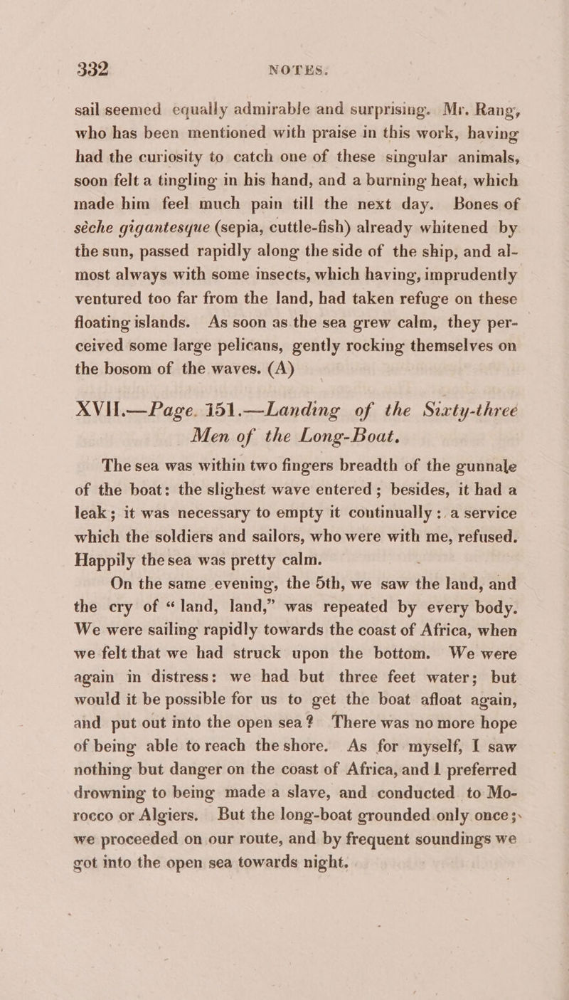 sailseemed equally admirable and surprising. Mr. Rang, who has been mentioned with praise in this work, having had the curiosity to catch one of these singular animals, soon felt a tingling in his hand, and a burning heat, which made him feel much pain till the next day. Bones of sèche gigantesque (sepia, cuttle-fish) already whitened by the sun, passed rapidly along the side of the ship, and al- most always with some insects, which having, imprudently ventured too far from the land, had taken refuge on these floating islands. As soon as the sea grew calm, they per- ceived some large pelicans, gently rocking themselves on the bosom of the waves. (A) XVH.—Page. 151.—Landing of the Sixty-threé Men of the Long-Boat. The sea was within two fingers breadth of the gunnale of the boat: the slighest wave entered ; besides, it had a leak; it was necessary to empty it continually: a service which the soldiers and sailors, who were with me, refused. Happily the sea was pretty calm. On the same evening, the 5th, we saw the land, and the cry of “land, land,” was repeated by every body. We were sailing rapidly towards the coast of Africa, when | we felt that we had struck upon the bottom. We were again in distress: we had but three feet water; but would it be possible for us to get the boat afloat again, and put out into the open sea ? There was no more hope of being able to reach theshore. As for myself, I saw nothing but danger on the coast of Africa, and L preferred drowning to being made a slave, and conducted to Mo- rocco or Algiers. But the long-boat grounded only once ;: we proceeded on our route, and by frequent soundings we got into the open sea towards night.