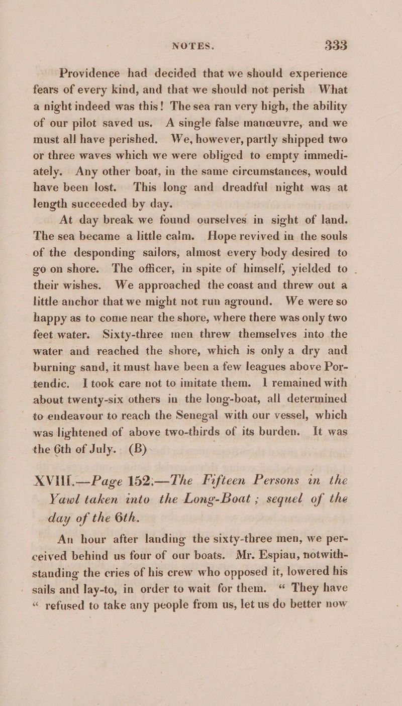Providence had decided that we should experience fears of every kind, and that we should not perish What a night indeed was this! The sea ran very high, the ability of our pilot saved us. A single false manœuvre, and we must all have perished. We, however, partly shipped two or three waves which we were obliged to empty immedi- ately. Any other boat, in the same circumstances, would have been lost. This long and dreadful night was at length succeeded by day. At day break we found ourselves in sight of land. The sea became a little caim. Hope revived in the souls _ of the desponding sailors, almost every body desired to go on shore. The officer, in spite of himself, yielded to . their wishes. We approached the coast and threw out a little anchor that we might not run aground. We were so happy as to come near the shore, where there was only two feet water. Sixty-three men threw themselves into the water and reached the shore, which is only a dry and burning sand, it must have been a few leagues above Por- tendic. I took care not to imitate them. 1 remained with — about twenty-six others in the long-boat, all determined to endeavour to reach the Senegal with our vessel, which was lightened of above two-thirds of its burden. It was the 6th of July.. (B)- | XVIIL.— Page 152:—The Fifteen Persons in the Yawl taken into the Long-Boat ; sequel of the day of the 6th. — An hour after landing the sixty-three men, we per- ceived behind us four of our boats. Mr. Espiau, notwith- standing the cries of his crew who opposed it, lowered his . sails and lay-to, in order to wait for them. “ They have “ refused to take any people from us, let us do better now