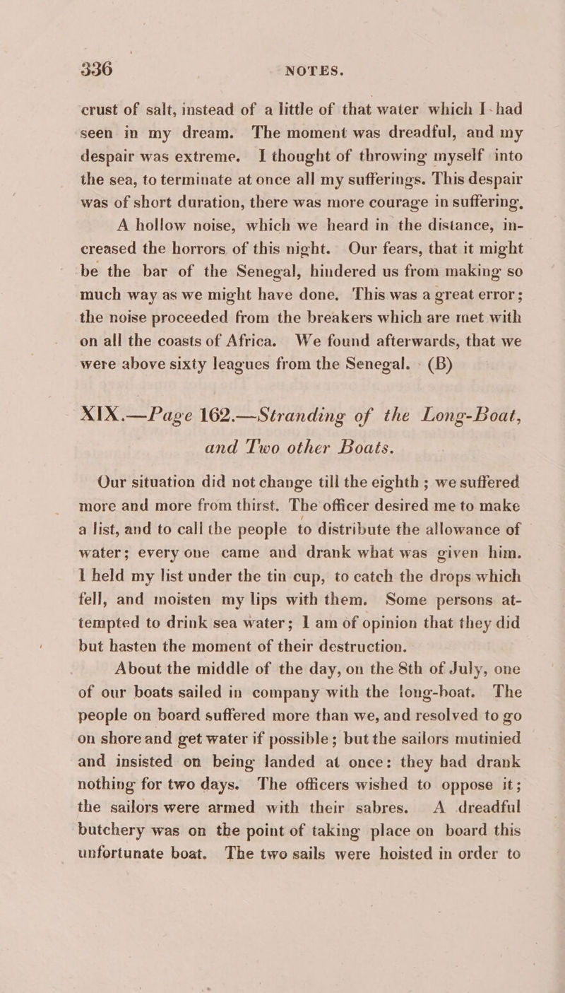 330 | NOTES. crust of salt, instead of a little of that water which I~had seen in my dream. The moment was dreadful, and my despair was extreme. I thought of throwing myself into the sea, to terminate at once all my sufferings. This despair was of short duration, there was more courage in suffering, A hollow noise, which we heard in the distance, in- creased the horrors of this night. Our fears, that it might be the bar of the Senegal, hindered us from making so much way as we might have done. This was a great error; the noise proceeded from the breakers which are met with on all the coasts of Africa. We found afterwards, that we were above sixty leagues from the Senegal. : (B) XIX.—Page 162.—Stranding of the Long-Boat, and Two other Boats. Our situation did not change till the eighth ; we suffered more and more from thirst. The officer desired me to make a list, and to call the people to distribute the allowance of — water; every one came and drank what was given him. I held my list under the tin cup, to catch the drops which fell, and moisten my lips with them. Some persons at- tempted to drink sea water; 1 am of opinion that they did but hasten the moment of their destruction. | About the middle of the day, on the 8th of July, one of our boats sailed in company with the long-hoat. The people on board suffered more than we, and resolved to go on shore and get water if possible; but the sailors mutinied and insisted on being landed at once: they had drank nothing for two days. The officers wished to oppose it; the sailors were armed with their sabres. A dreadful butchery was on the point of taking place on board this unfortunate boat. The two sails were hoisted in order to