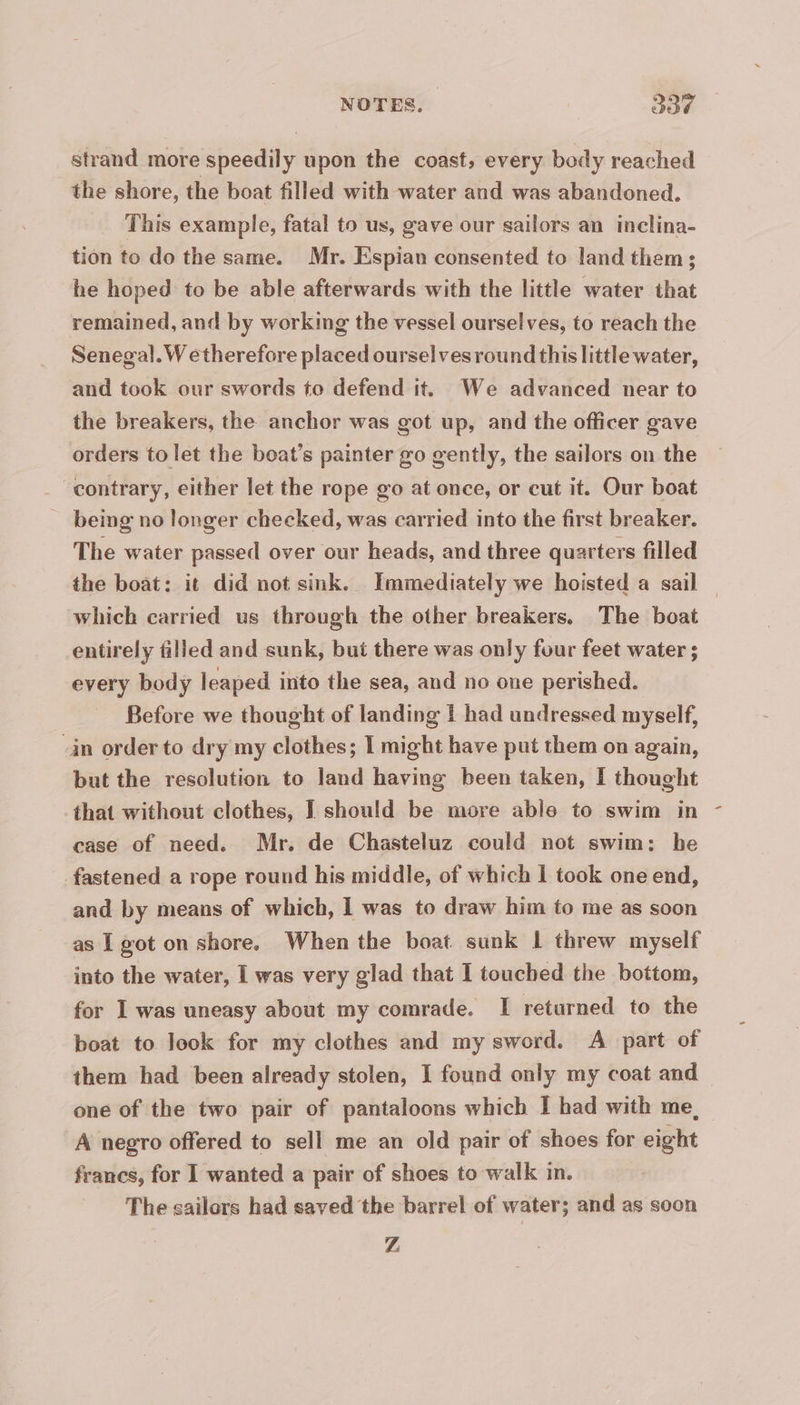 strand more speedily upon the coast, every body reached the shore, the boat filled with water and was abandoned. This example, fatal to us, gave our sailors an inclina- tion to do the same. Mr. Espian consented to land them; he hoped to be able afterwards with the little water that remained, and by working the vessel ourselves, to reach the Senegal.W etherefore placed oursel vesround this little water, and took our swords to defend it. We advanced near to the breakers, the anchor was got up, and the officer gave orders to let the boat’s painter go gently, the sailors on the contrary, either let the rope go at once, or cut it. Our boat _ being no longer checked, was carried into the first breaker. The water passed over our heads, and three quarters filled the boat: it did not sink. Immediately we hoisted a sail which carried us through the other breakers, The boat entirely filled and sunk, but there was only four feet water ; every body leaped into the sea, and no one perished. Before we thought of landing | had undressed myself, -an order to dry my clothes; I might have put them on again, but the resolution to land having been taken, I thought that without clothes, I should be more able to swim in case of need. Mr. de Chasteluz could not swim: he fastened a rope round his middle, of which | took one end, and by means of which, 1 was to draw him to me as soon as I got on shore. When the boat sunk 1 threw myself into the water, I was very glad that I touched the bottom, for I was uneasy about my comrade. I returned to the boat to look for my clothes and my sword. A part of them had been already stolen, I found only my coat and one of the two pair of pantaloons which I had with me, A negro offered to sell me an old pair of shoes for eight francs, for 1 wanted a pair of shoes to walk in. The sailors had saved the barrel of water; and as soon Z