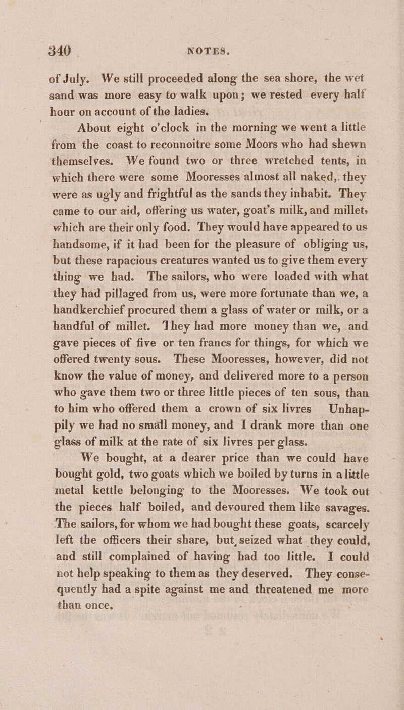 of July. We still proceeded along the sea shore, the wet sand was more easy to walk upon; we rested every half hour on account of the ladies. | About eight o’clock in the morning we went a little from the coast to reconnoitre some Moors who had shewn themselves. We found two or three wretched tents, in which there were some Mooresses almost all naked,. they were as ugly and frightful as the sands they inhabit. They came to our aid, offering us water, goat’s milk, and millet; which are their only food. They would have appeared to us handsome, if it had been for the pleasure of obliging us, but these rapacious creatures wanted us to give them every thing we had. The sailors, who were loaded with what they had pillaged from us, were more fortunate than we, a handkerchief procured them a glass of water or milk, or a handful of millet. They had more money than we, and gave pieces of five or ten francs for things, for which we offered twenty sous. These Mooresses, however, did not know the value of money, and delivered more to a person who gave them two or three little pieces of ten sous, than to him who offered them a crown of six livres Unhap- pily we had no small money, and I drank more than one glass of milk at the rate of six livres per glass. We bought, at a dearer price than we could have | bought gold, two goats which we boiled by turns in alittle metal kettle belonging to the Mooresses. We took out . the pieces half boiled, and devoured them like savages. The sailors, for whom we had bought these goats, scarcely left the officers their share, but seized what they could, and still complained of having had too little. I could not help speaking to them as they deserved. They conse- quently had a spite against me and threatened me more than once,