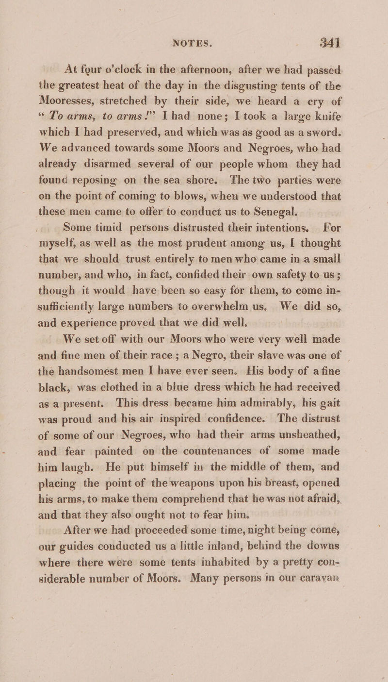 At four o’clock in the afternoon, after we had passed. ihe greatest heat of the day in the disgusting tents of the Mooresses, stretched by their side, we heard a cry of “ To arms, to arms!” Thad none; I took a large knife which I had preserved, and which was as good as a sword. We advanced towards some Moors and Negroes, who had already disarmed several of our people whom they had found reposing on the sea shore. The two parties were on the point of coming to blows, when we understood that these men came to offer to conduct us to Senegal. Some timid persons distrusted their intentions. For myself, as well as the most prudent among us, [ thought that we should trust entirely to men who came in a small number, and who, in fact, confided their own safety to us ; though it would have been so easy for them, to come in- sufficiently large numbers to overwhelm us. We did so, and experience proved that we did well, We set off with our Moors who were very well made and fine men of their race ; a Negro, their slave was one of | the handsomest men I have ever seen. His body of a fine black, was clothed in a blue dress which he had received as a present. This dress became him admirably, his gait was proud and his air inspired confidence. The distrust of some of our Negroes, who had their arms unsheathed, and fear painted on the countenances of some made him laugh. He put himself in the middle of them, and placing the point of the weapons upon his breast, opened his arms, to make them comprehend that he was not afraid, and that they also ought not to fear him. After we had proceeded some time, night being come, our guides conducted us a little inland, behind the downs where there were some tents inhabited by a pretty con- siderable number of Moors. Many persons in our caravan