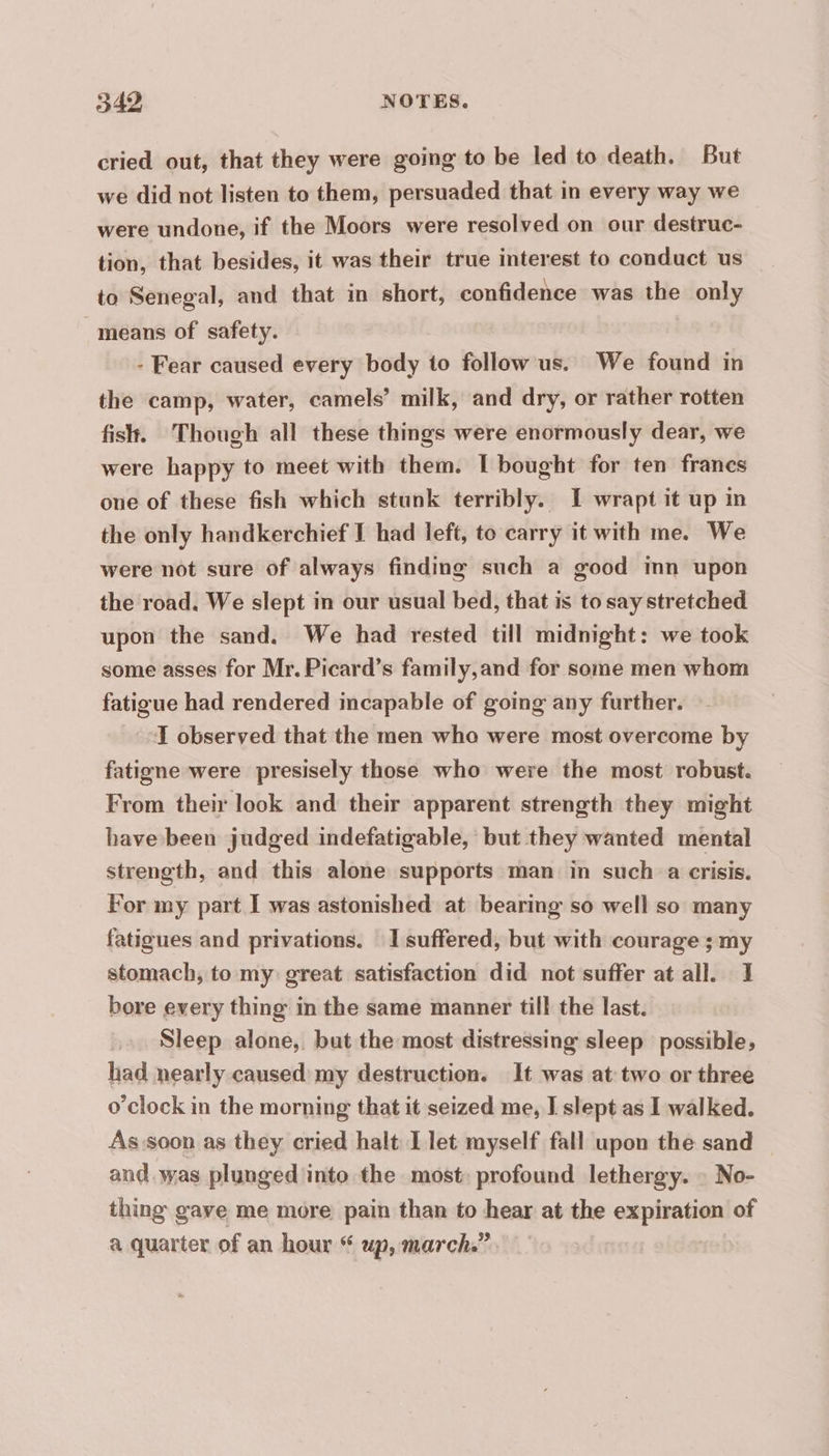 cried out, that they were going to be led to death. But we did not listen to them, persuaded that in every way we were undone, if the Moors were resolved on our destruc- tion, that besides, it was their true interest to conduct us to Senegal, and that in short, confidence was the only means of safety. - Fear caused every body to follow us. We found in the camp, water, camels’ milk, and dry, or rather rotten fish. Though all these things were enormously dear, we were happy to meet with them. I bought for ten francs one of these fish which stunk terribly. I wrapt it up in the only handkerchief I had left, to carry it with me. We were not sure of always finding such a good inn upon the road. We slept in our usual bed, that is to say stretched upon the sand. We had rested till midnight: we took some asses for Mr. Picard’s family,and for some men whom fatigue had rendered incapable of going any further. I observed that the men who were most overcome by fatigne were presisely those who were the most robust. From their look and their apparent strength they might have been judged indefatigable, but they wanted mental strength, and this alone supports man in such a crisis. For my part I was astonished at bearing so well so many fatigues and privations. I suffered, but with courage ; my stomach, to my great satisfaction did not suffer at all. 1 bore every thing in the same manner till the last. Sleep alone, but the most distressing sleep possible, had nearly caused my destruction. It was at two or three o'clock in the morning that it seized me, I slept as I walked. As soon as they cried halt I let myself fall upon the sand and was plunged into the most: profound lethergy. : No- thing gave me more pain than to hear at the expiration of a quarter of an hour “ up, march.” |