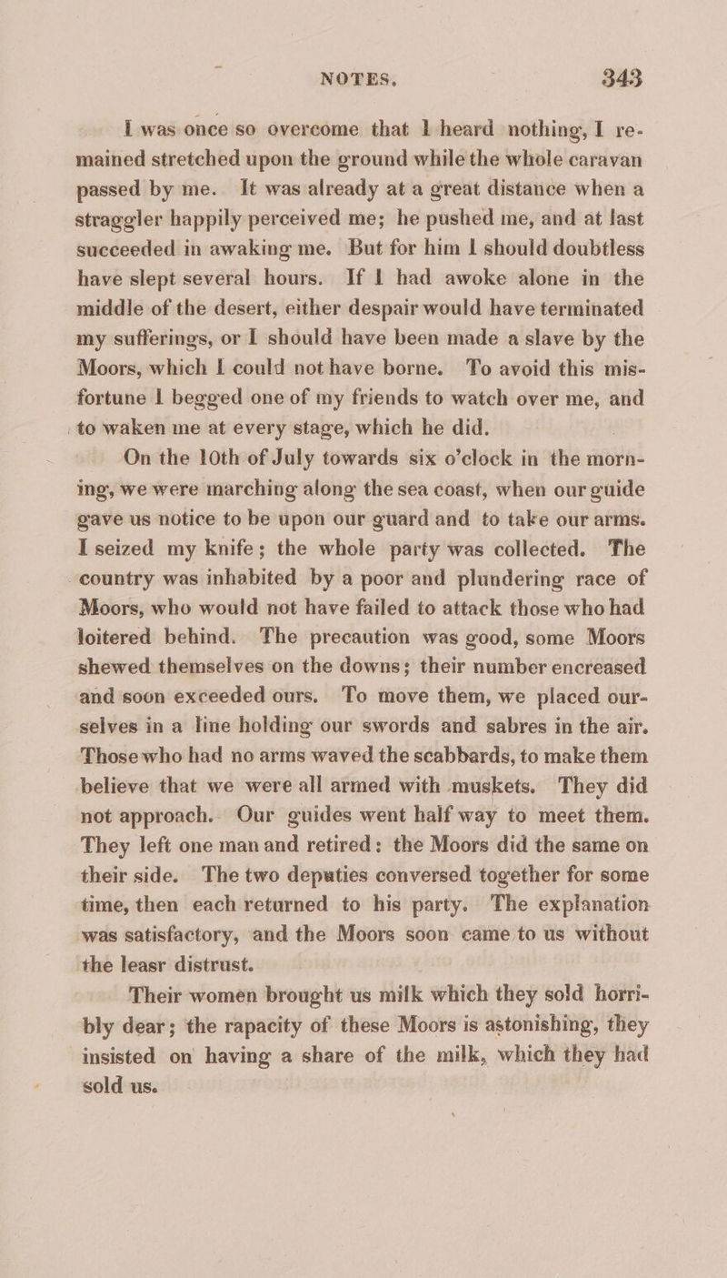 I was once so overcome that 1 heard nothing, I re- mained stretched upon the ground while the whole caravan passed by me. It was already at a great distance when a straggler happily perceived me; he pushed me, and at last succeeded in awaking me. But for him 1 should doubtless have slept several hours. If L had awoke alone in the middle of the desert, either despair would have terminated | my sufferings, or I should have been made a slave by the Moors, which I could not have borne. To avoid this mis- fortune 1 begged one of my friends to watch over me, and to waken me at every stage, which he did. : On the 10th of July towards six o’clock in the morn- ing, we were marching along the sea coast, when our guide gave us notice to be upon our guard and to take our arms. I seized my knife; the whole party was collected. The “country was inhabited by a poor and plundering race of Moors, who would not have failed to attack those who had loitered behind. The precaution was good, some Moors shewed themselves on the downs: their number encreased and soon exceeded ours. To move them, we placed our- selves in a line holding our swords and sabres in the air. Those who had no arms waved the scabbards, to make them believe that we were all armed with muskets. They did not approach.. Our guides went half way to meet them. They left one man and retired: the Moors did the same on their side. The two deputies conversed together for some time, then each returned to his party. The explanation was satisfactory, and the Moors soon came to us without the leasr distrust. Their women brought us milk which they sold horri- bly dear; the rapacity of these Moors is astonishing, they insisted on having a share of the milk, which they had sold us.