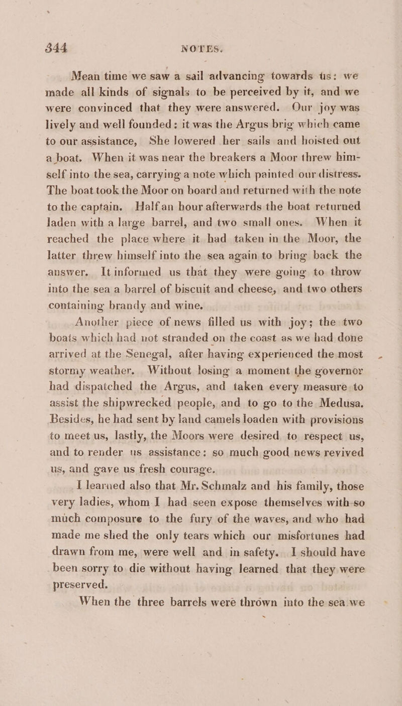 Mean time we saw a sail advancing towards tis: we made all kinds of signals to be perceived by it, and we were convinced that they were answered. Our joy was lively and well founded: it was the Argus brig which came to our assistance, She lowered her sails and hoisted out a boat. When it was near the breakers a Moor threw him- self into the sea, carrying a note which painted our distress. The boat took the Moor on board and returned with the note tothe captain. Halfan hour afterwards the boat returned Jaden with a large barrel, and two small ones. When it reached the place where it had taken in the Moor, the latter threw himself into the sea again to bring back the auswer. Itinformed us that they were going to throw into the sea a barrel of biscuit and cheese, and two others containing brandy and wine. Another piece of news filled us with joy; the two boats which had not stranded on the coast as we had done arrived at the Senegal, after having experienced the most stormy weather. Without losing a moment the governor had dispatched the Argus, and taken every measure. to assist the shipwrecked people, and to go to the Medusa. Besides, he had sent by land camels loaden with provisions to meet us, lastly, the Moors were desired. to respect us, and to render us assistance: so much good news revived us, and gave us fresh courage. I learned also that Mr. Schmalz and his family, those very ladies, whom I had seen expose themselves with-so much composure to the fury of the waves, and who had made me slied the only tears which our misfortunes had drawn from me, were well and in safety. I should have been sorry to die without having learned that they were preserved. When the three barrels were thrown into the sea we ~