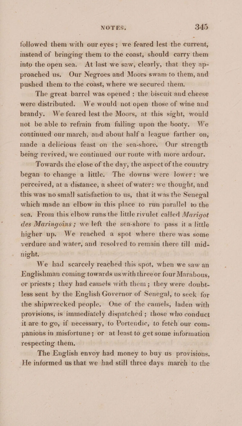 followed them with our eyes; we feared lest the current, instead of bringing them to the coast, should carry them into the open sea. At last we saw, clearly, that they ap- proached us. Our Negroes and Moors swam to them, and pushed them to the coast, where we secured them. The great barrel was opened : the biscuit and cheese were distributed. We would not open those of wine and brandy. We feared lest the Moors, at this sight, would not be able to refrain from falling upon the booty. We continued our march, and about half a league farther on, made a delicious feast on the sea-shore. Our strength - being revived, we continued our route with more ardour. Towards the close of the day, the aspect of the country began to change a little. The downs were lower: we perceived, at a distance, a sheet of water: we thought, and this was no small satisfaction to us, that it was the Senegal which made an elbow in this place to run parallel to the sea, From this elbow runs the little rivulet called Marigot des Maringoins ; we left the sea-shore to pass it a little higher up. We reached a spot where there was some verdure and water, and resolved to remain there till mid- night. | > We had scarcely reached this spot, when we saw an Englishman coming towards us with three or four Marabous, or priests ; they had camels with them; they were doubt- less sent by the English Governor of Senegal, to seek for the shipwrecked people. One of the camels, laden with provisions, is immediately dispatched ; those who conduct it are to go, if necessary, to Portendic, to fetch our com- panions in misfortune; or at least to get some information respecting them. . The English envoy had money to buy us provisions, He informed us that we had still three days march to the