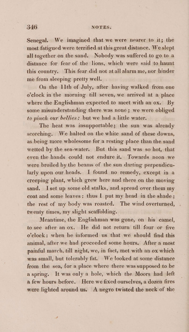Senegal. We imagined that we were nearer to it; the most fatigued were terrified at this great distance. We slept all together on the sand. Nobody was suffered to go to a distance for fear of the lions, which were said to haunt this country. This fear did not at all alarm me, nor hinder me from sleeping pretty well. On the 11th of July, after having walked from one o’clock in the morning till seven, we arrived at a place where the Englishman expected to meet with an ox. By some misunderstanding there was none; we were obliged to pinch our bellies: but we had a little water. The heat was insupportable; the sun was already scorching. We halted on the white sand of these downs, as being more wholesome for a resting place than the sand wetted by the sea-water. But this sand was so hot, that even the hands could not endure it. Towards noon we were broiled by the beams of the sun darting perpendicu- larly upon our, heads. I found no remedy, except in a creeping plant, which grew here and there on the moving © sand. Iset up some old stalks, and spread over them my coat and some leaves: thus | put my head in the shade; the rest of my body was roasted. The wind overturned, twenty times, my slight scaffolding. Meantime, the Englishman was gone, on his camel, to see after an ox. He did not return till four or five o’clock: when he informed us that we should find this animal, after we had proceeded some hours, After a most painful march, till night, we, in fact, met with an ox which was small, but tolerably fat. We looked at some distance from the sea, for a place where there was supposed to be aspring. It was only a hole, which the Moors had left a few hours before. Here we fixed ourselves, a dozen fires were lighted around us. A negro twisted the neck of the