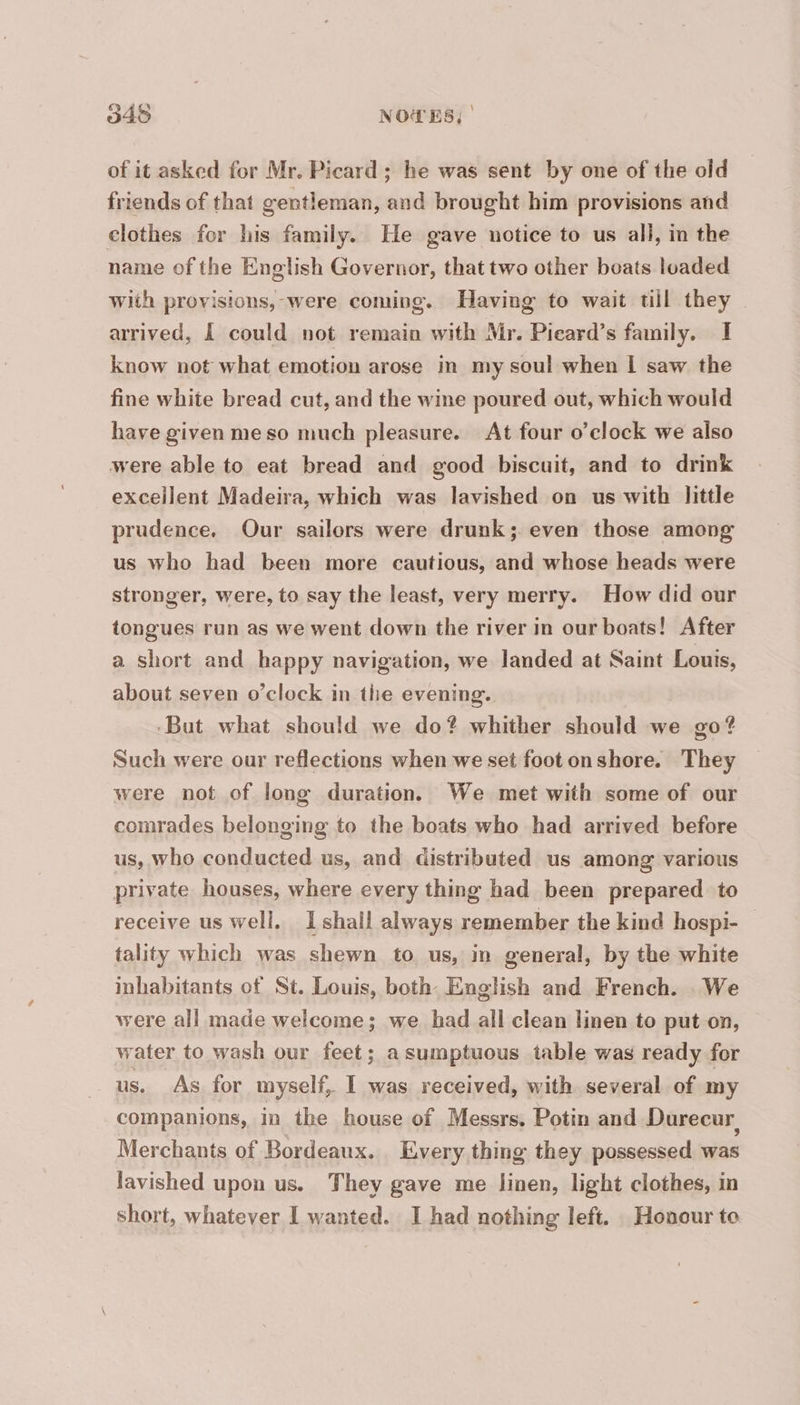 948 NOTES, | of it asked for Mr. Picard ; he was sent by one of the old friends of that gentleman, and brought him provisions and clothes for his family. He gave notice to us all, in the name of the English Governor, that two other boats loaded With provisions, were coming. Having to wait til they arrived, À could not remain with Mr. Picard’s family. I know not what emotion arose in my soul when | saw the fine white bread cut, and the wine poured out, which would have given meso much pleasure. At four o’clock we also were able to eat bread and good biscuit, and to drink excellent Madeira, which was lavished on us with little prudence. Our sailors were drunk; even those among us who had been more cautious, and whose heads were stronger, were, to say the least, very merry. How did our tongues run as we went down the river in our boats! After a short and happy navigation, we landed at Saint Louis, about seven o’clock in the evening. But what should we do? whither should we go? Such were our reflections when we set foot onshore. They were not of long duration. We met with some of our comrades belonging to the boats who had arrived before us, who conducted us, and distributed us among various private houses, where every thing had been prepared to receive us well. I shall always remember the kind hospi- — tality which was shewn to us, in general, by the white inhabitants of St. Louis, both English and French. We were all made welcome; we had all clean linen to put on, water to wash our feet; a sumptuous table was ready for us. As for myself, I was received, with several of my companions, in the house of Messrs, Potin and Durecur Merchants of Bordeaux. Every thing they possessed was lavished upon us. They gave me linen, light clothes, in
