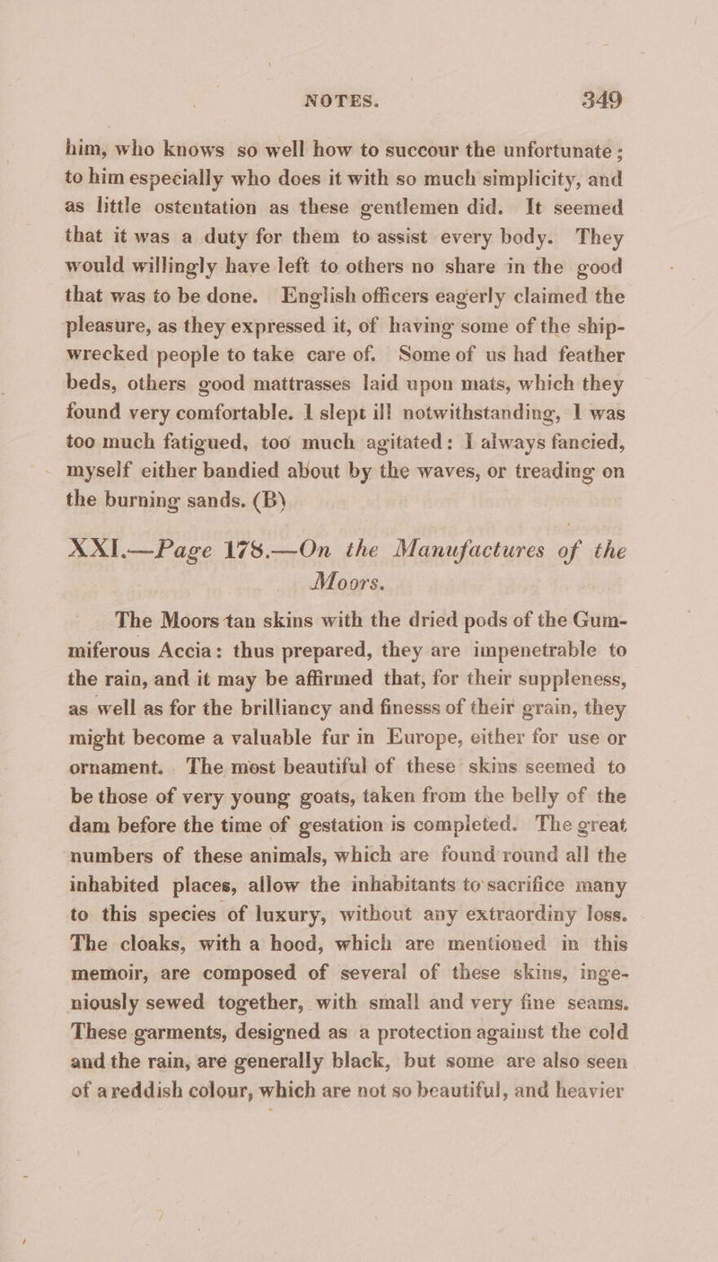 him, who knows so well how to succour the unfortunate : to him especially who does it with so much simplicity, and as little ostentation as these gentlemen did. It seemed that it was a duty for them to assist every body. They would willingly have left to others no share in the good that was to be done. English officers eagerly claimed the pleasure, as they expressed it, of having some of the ship- wrecked people to take care of. Some of us had feather beds, others good mattrasses laid upon mats, which they found very comfortable. 1 slept ill notwithstanding, 1 was too much fatigued, too much agitated: I always fancied, myself either bandied about by the waves, or treading on the burning sands. (B) | XXI.— Page 178.—On the Manufactures of the Moors. The Moors tan skins with the dried pods of the Gum- miferous Accia: thus prepared, they are impenetrable to the rain, and it may be affirmed that, for their suppleness, as well as for the brilliancy and finesss of their grain, they might become a valuable fur in Europe, either for use or ornament. The most beautiful of these skins seemed to be those of very young goats, taken from the belly of the dam before the time of gestation is completed. The great numbers of these animals, which are found round all the inhabited places, allow the inhabitants to sacrifice many to this species of luxury, without any extraordiny loss. The cloaks, with a hood, which are mentioned in this memoir, are composed of several of these skins, inge- niously sewed together, with small and very fine seams. These garments, designed as a protection against the cold and the rain, are generally black, but some are also seen of areddish colour, which are not so beautiful, and heavier
