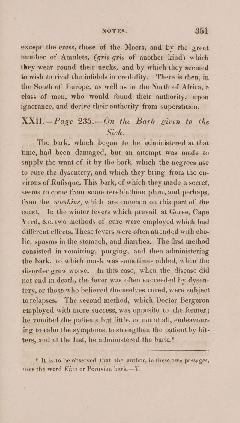 except the cross, those of the Moors, and by the great — number of Amulets, (gris-gris of another kind) which they wear round their necks, and by which they seemed to wish to rival the infidels in credulity. There is then, in the South of Europe, as well as in the North of Africa, a class of men, who would found their authority, upon ignorance, and derive their authority from superstition. XXII— Page 235.—On the Bark given to the Sack. The bark, which began to be administered at that time, had been damaged, but an attempt was made to supply the want of it by the bark which the negroes use to cure the dysentery, and which they bring from the en- virons of Rufisque. This bark, of which they made a secret, seems to come from some terebinthine plant, and perhaps, from the monbins, which are common on this part of the coast. -In the winter fevers which prevail at Goree, Cape Verd, &amp;c. two methods of cure were employed which had different effects. These fevers were often attended with cho- lic, spasms in the stomach, and diarrhea. The first method consisted in vomitting, purging, and then administering the bark, to which musk was sometimes added, when the disorder grew worse. In this case, when the disease did not end in death, the fever was often succeeded by dysen- tery, or those who believed themselves cured, were subject torelapses. The second method, which Doctor Bergeron employed with more success, was opposite to the former ; he vomited the patients but little, or not at all, endeavour- ing to calm the symptoms, to strengthen the patient by bit- ters, and at the last, he administered the bark.* * It is to be observed that the author, in these two passages, uses the word Kena or Peruvian bark.—T. ;