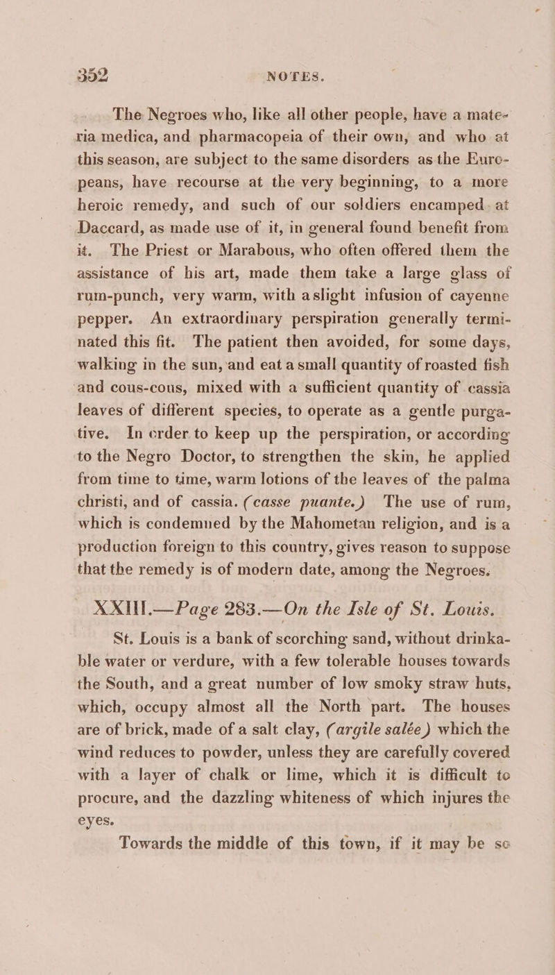 The Negroes who, like all other people, have a mate- ria medica, and pharmacopeia of their own, and who at this season, are subject to the same disorders as the Eurc- peans, have recourse at the very beginning, to a more heroic remedy, and such of our soldiers encamped. at Daccard, as made use of it, in general found benefit from it. The Priest or Marabous, who often offered them the assistance of his art, made them take a large glass of rum-punch, very warm, with aslight ‘infusion of cayenne pepper. An extraordinary perspiration generally termi- nated this fit. The patient then avoided, for some days, walking in the sun, and eat a small quantity of roasted fish and cous-cous, mixed with a sufficient quantity of cassia leaves of different species, to operate as a gentle purga- tive. In crder to keep up the perspiration, or according to the Negro Doctor, to strengthen the skin, he applied from time to time, warm lotions of the leaves of the palma christi, and of cassia. (casse puante.) The use of rum, which is condemned by the Mahometan religion, and is a production foreign to this country, gives reason to suppose that the remedy is of modern date, among the Negroes. XXIIT.— Page 283.— On the Isle of St. Louis. St. Louis is a bank of scorching sand, without drinka- ble water or verdure, with a few tolerable houses towards the South, and a great number of low smoky straw huts, which, occupy almost all the North part. The houses are of brick, made of a salt clay, (argile salée) which the wind reduces to powder, unless they are carefully covered with a layer of chalk or lime, which it is difficult to procure, and the dazzling whiteness of which injures the eyes. Towards the middle of this town, if it may be so