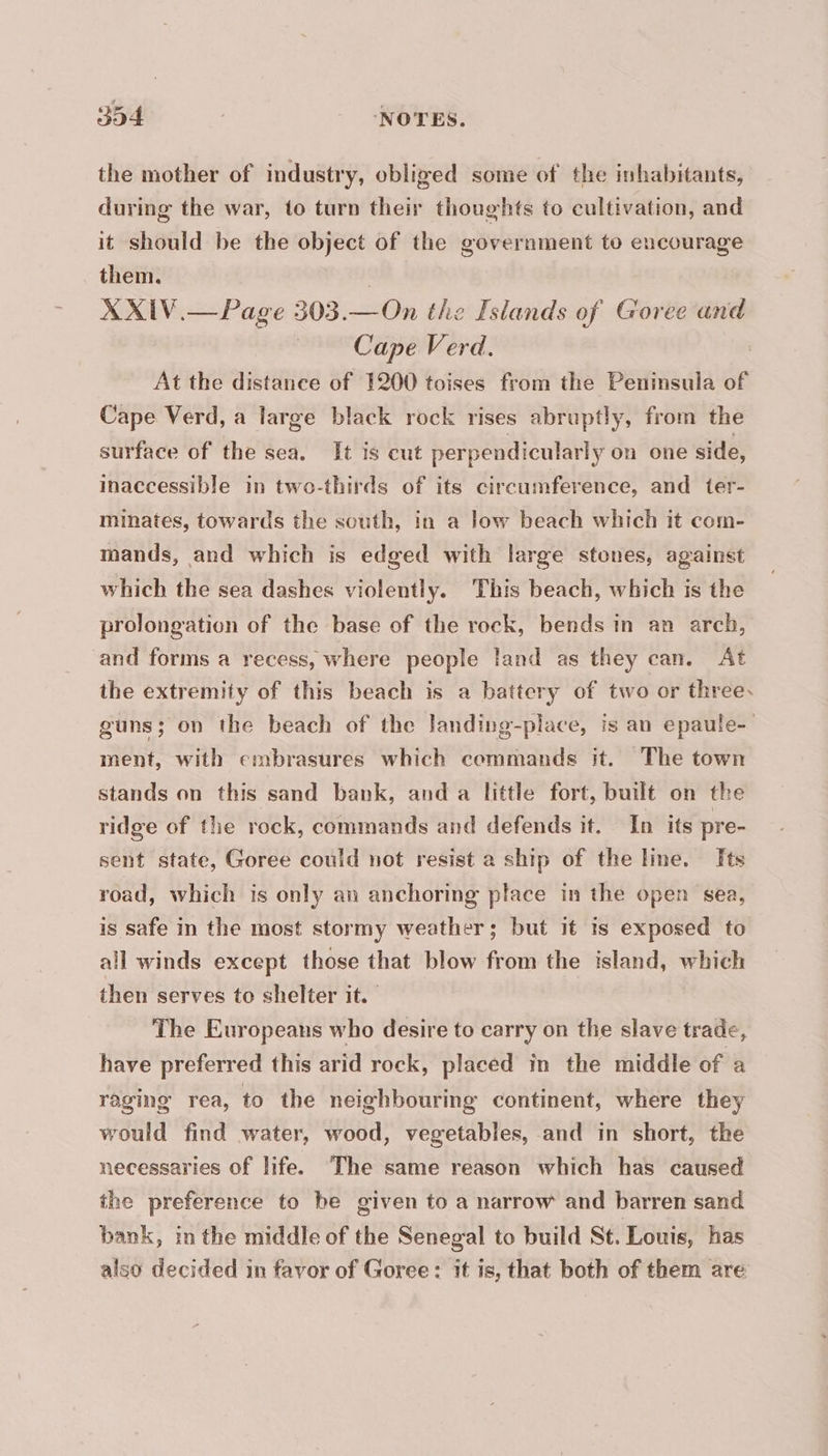the mother of industry, obliged some of the inhabitants, during the war, to turn their thoughts to cultivation, and it should be the object of the government to encourage them. | XXIV.— Page 303.— On the Islands of Goree and | Cape Verd. | At the distance of 1200 toises from the Peninsula of Cape Verd, a large black rock rises abruptly, from the surface of the sea. It is cut perpendicularly on one side, inaccessible in two-thirds of its circumference, and ter- minates, towards the south, in a low beach which it com- mands, and which is edged with large stones, against which the sea dashes violently. This beach, which is the prolongation of the base of the rock, bends in an arch, and forms a recess, where people land as they can. At the extremity of this beach is a battery of two or three. guns; on the beach of the landing-place, is an epaule- ment, with embrasures which cemmands it. The town stands on this sand bank, and a little fort, built on the ridge of the rock, commands and defends it. In its pre- sent state, Goree could not resist a ship of the line. Its road, which is only an anchoring place in the open sea, is safe in the most stormy weather; but it is exposed to all winds except those that blow from the island, which then serves to shelter it. The Europeans who desire to carry on the slave trade, have preferred this arid rock, placed in the middle of a raging rea, to the neighbouring continent, where they would find water, wood, vegetables, and in short, the necessaries of life. The same reason which has caused the preference to be given to a narrow and barren sand bank, in the middle of the Senegal to build St. Louis, has also decided in favor of Goree: it is, that both of them are
