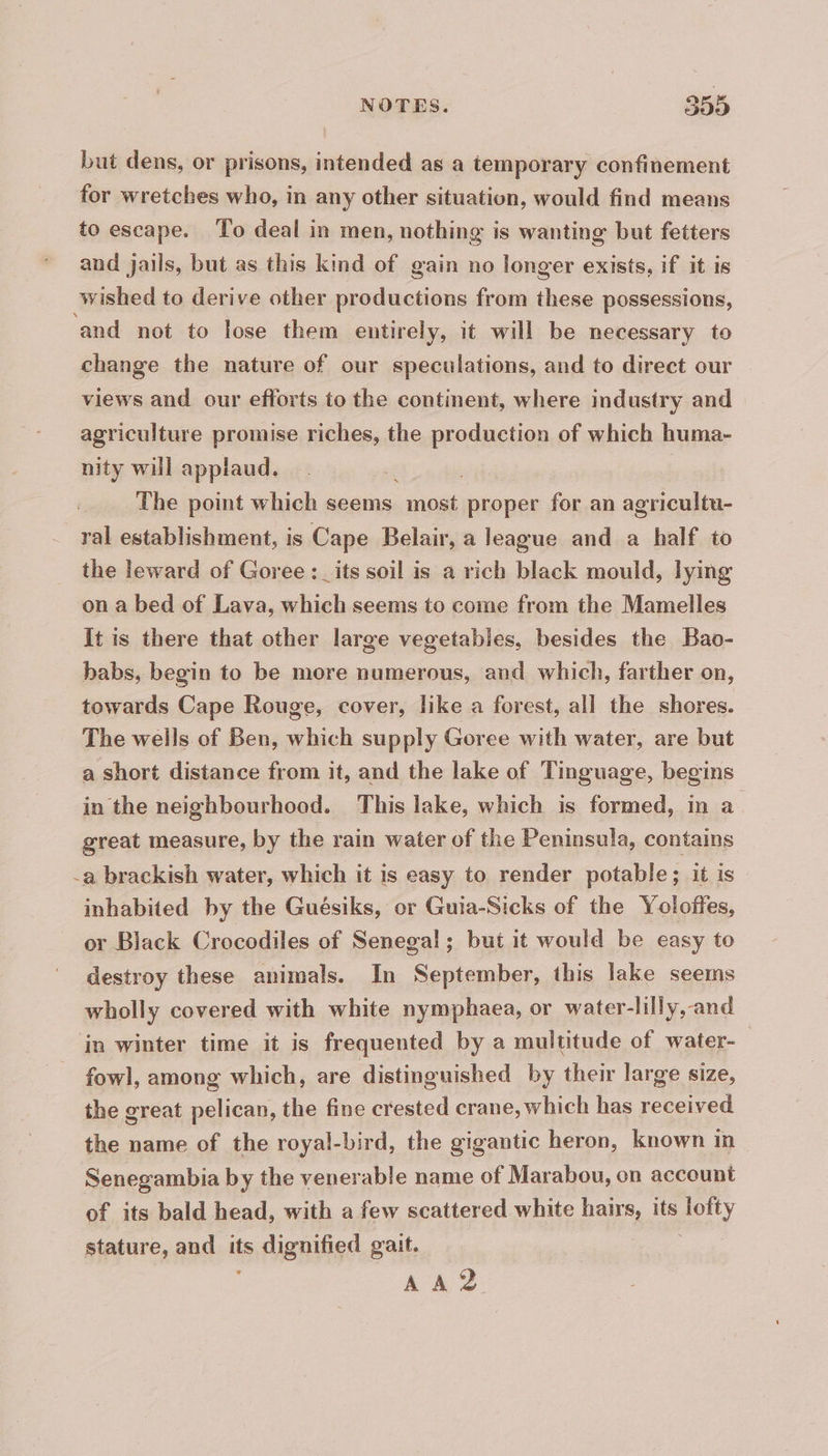 but dens, or prisons, intended as a temporary confinement for wretches who, in any other situation, would find means to escape. To deal in men, nothing is wanting but fetters and jails, but as this kind of gain no longer exists, if it is wished to derive other productions from these possessions, ‘and not to lose them entirely, it will be necessary to change the nature of our speculations, and to direct our | views and our efforts to the continent, where industry and agriculture promise riches, the production of which huma- nity will applaud. 7 The point which seems most proper for an agricultu- ~ ral establishment, is Cape Belair, a league and a half to the leward of Goree :_its soil is a rich black mould, lying on a bed of Lava, which seems to come from the Mamelles It is there that other large vegetables, besides the Bao- babs, begin to be more numerous, and which, farther on, towards Cape Rouge, cover, like a forest, all the shores. The wells of Ben, which supply Goree with water, are but a short distance from it, and the lake of Tinguage, begins in the neighbourhood. This lake, which is formed, in a great measure, by the rain water of the Peninsula, contains -a brackish water, which it is easy to render potable; it is inhabited by the Guésiks, or Guia-Sicks of the Yoloffes, or Black Crocodiles of Senegal; but it would be easy to destroy these animals. In September, this lake seems wholly covered with white nymphaea, or water-lilly,-and in winter time it is frequented by a multitude of water- fowl, among which, are distinguished by their large size, the great pelican, the fine crested crane, which has received the name of the royal-bird, the gigantic heron, known in Senegambia by the venerable name of Marabou, on account of its bald head, with a few scattered white hairs, its poy stature, and its ts, dignified gait. AA D