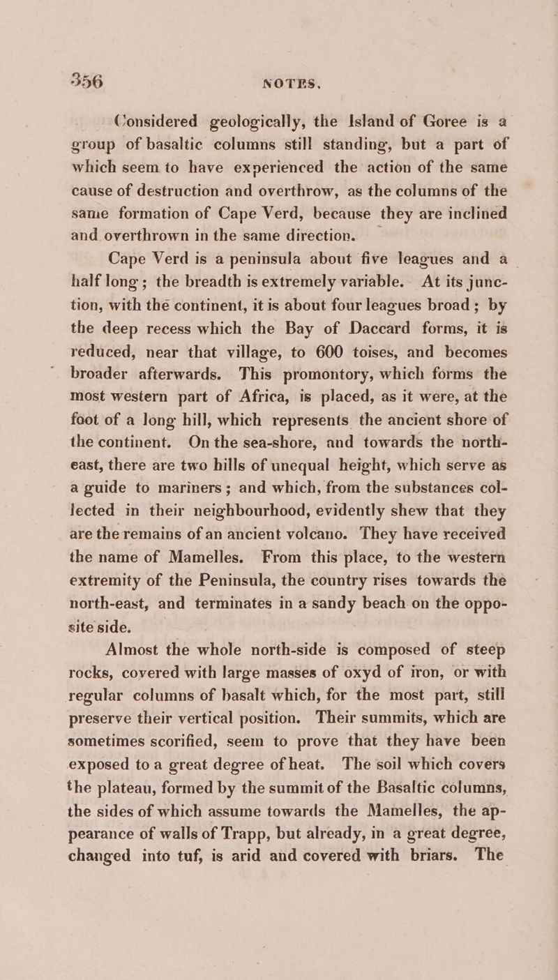 Considered geologically, the Island of Goree is a group of basaltic columns still standing, but a part of which seem to have exnerienced the action of the same cause of destruction and overthrow, as the columns of the same formation of Cape Verd, because they are inclined and overthrown in the same direction. Cape Verd is a peninsula about five leagues and à half long; the breadth is extremely variable. At its junc- tion, with the continent, it is about four leagues broad; by the deep recess which the Bay of Daccard forms, it is reduced, near that village, to 600 toises, and becomes broader afterwards. This promontory, which forms the most western part of Africa, is placed, as it were, at the foot of a long hill, which represents the ancient shore of the continent. On the sea-shore, and towards the north- east, there are two hills of unequal height, which serve as a guide to mariners; and which, from the substances col- lected in their neighbourhood, evidently shew that they are the remains of an ancient volcano. They have received the name of Mamelles. From this place, to the western extremity of the Peninsula, the country rises towards the north-east, and terminates in a sandy beach on the oppo- site side. Almost the whole north-side is composed of steep rocks, covered with large masses of oxyd of iron, or with regular columns of basalt which, for the most part, still preserve their vertical position. Their summits, which are sometimes scorified, seem to prove that they have been exposed toa great degree of heat. The soil which covers the plateau, formed by the summit of the Basaltic columns, the sides of which assume towards the Mamelles, the ap- pearance of walls of Trapp, but already, in a great degree, changed into tuf, is arid and covered with briars. The