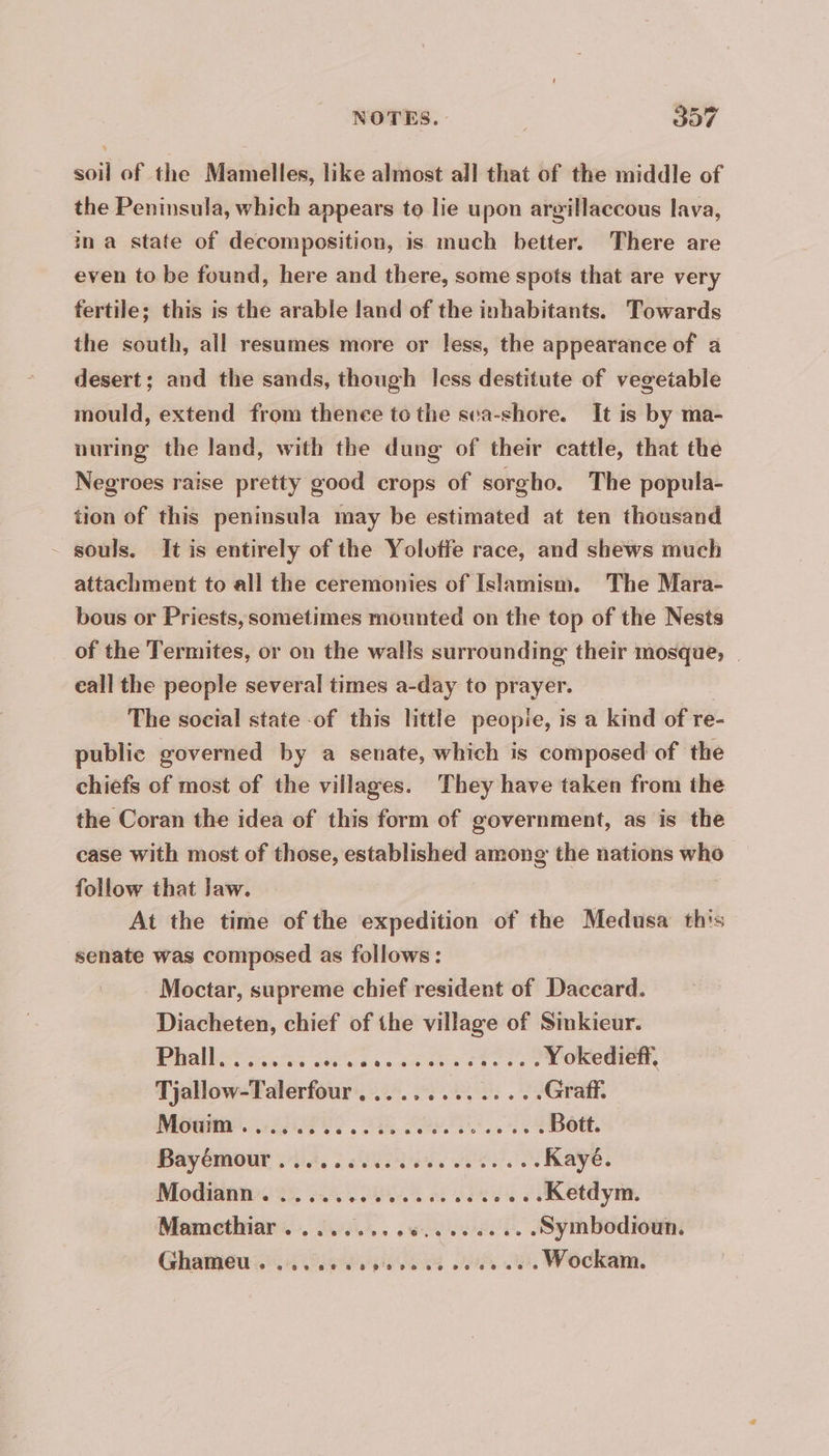 soil of the Mamelles, like almost all that of the middle of the Peninsula, which appears to lie upon argillaccous lava, in a state of decomposition, is much better. There are even to be found, here and there, some spots that are very fertile; this is the arable land of the inhabitants. Towards the south, all resumes more or less, the appearance of a desert; and the sands, though less destitute of vegeiable mould, extend from thence to the sea-shore. It is by ma- nuring the land, with the dung of their cattle, that the Negroes raise pretty good crops of sorgho. The popula- tion of this peninsula may be estimated at ten thousand - souls. It is entirely of the Yolotfe race, and shews much attachment to all the ceremonies of Islamism. The Mara- bous or Priests, sometimes mounted on the top of the Nests of the Termites, or on the walls surrounding their mosque, | call the people several times a-day to prayer. The social state of this little peopie, is a kind of re- public governed by a senate, which is composed of the chiefs of most of the villages. They have taken from the the Coran the idea of this form of government, as is the case with most of those, established among the nations who follow that Jaw. At the time of the expedition of the Medusa this senate was composed as follows : Moctar, supreme chief resident of Daccard. Diacheten, chief of the village of Sinkieur. PHARES see ee cut: c F9 I TOREGER, Tjallow-Talerfour , .........,... Graff. Modine. Liss PE Pe. A Bott, Bayémour 44, 6 suis Rae: Modiann. 2 4400 oe eee Retdym. Mamcthiar . .....,.,4.........Symbodioun. Ghamieu. sois Oe. Wockam.