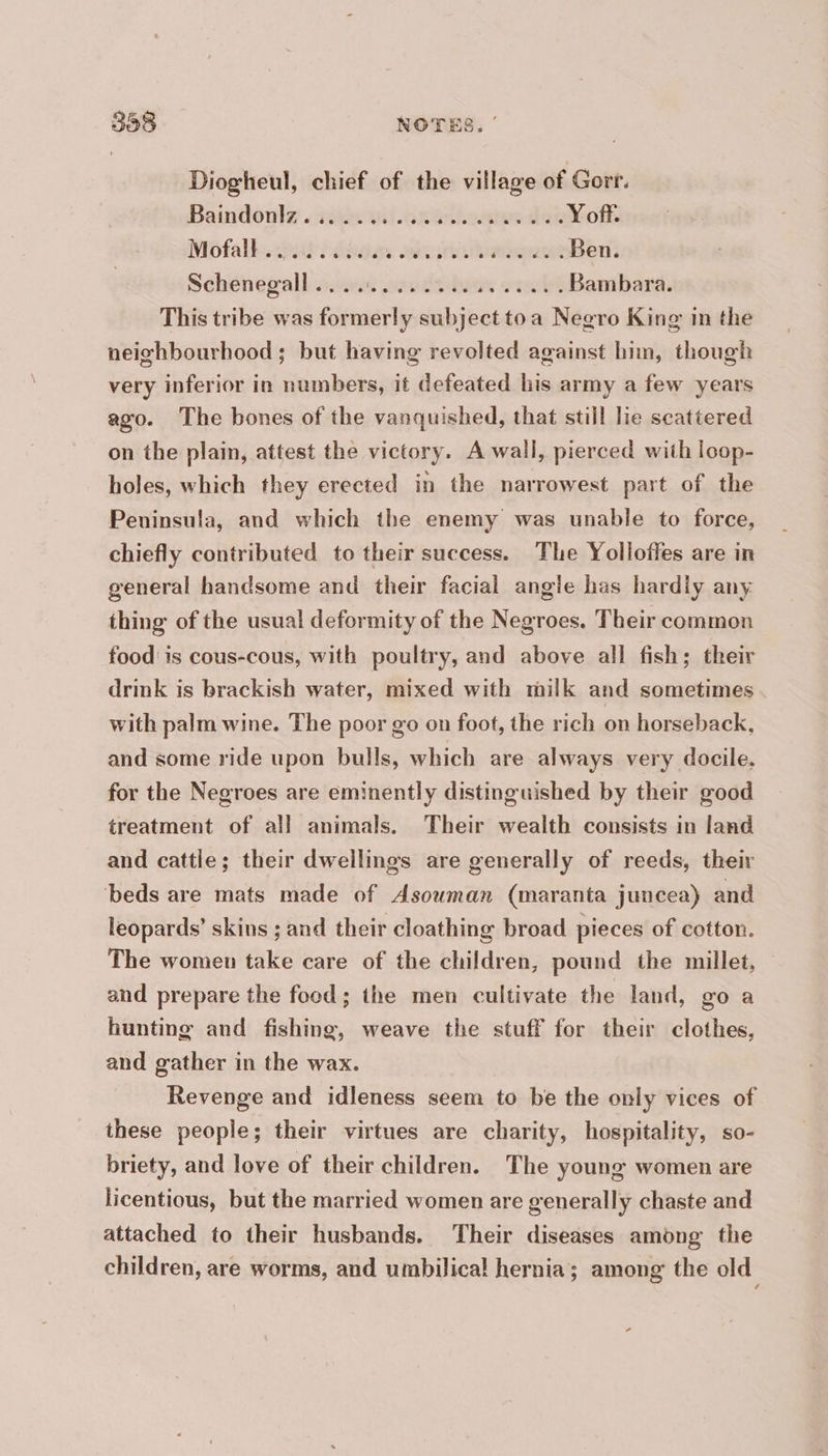 Diogheul, chief of the village of Gorr. Baindouly .rigecuit. créons denoth Mofalh. ut dean oan nieegaunBen: Schenegall sr, 424 s+... Bambara. This tribe was formerly subject toa Negro King in the neighbourhood; but having revolted against him, though very inferior in numbers, it defeated his army a few years ago. The bones of the vanquished, that still lie scattered on the plain, attest the victory. A wall, pierced with loop- holes, which they erected in the narrowest part of the Peninsula, and which the enemy was unable to force, chiefly contributed to their success. The Yolloffes are in general handsome and their facial angle has hardly any thing of the usual deformity of the Negroes. Their common food is cous-cous, with poultry, and above all fish; their drink is brackish water, mixed with milk and sometimes with palm wine. The poor go on foot, the rich on horseback, and some ride upon bulls, which are always very docile, for the Negroes are eminently distinguished by their good treatment of all animals. Their wealth consists in land and cattle; their dwellings are generally of reeds, their beds are mats made of Asouman (maranta juncea) and leopards’ skins ; and their cloathing broad pieces of cotton. The women take care of the children, pound the millet, © and prepare the food; the men cultivate the land, go a hunting and fishing, weave the stuff for their clothes, and gather in the wax. Revenge and idleness seem to be the only vices of these people; their virtues are charity, hospitality, so- briety, and love of their children. The young women are licentious, but the married women are generally chaste and attached to their husbands. Their diseases among the children, are worms, and umbilical hernia; among the old