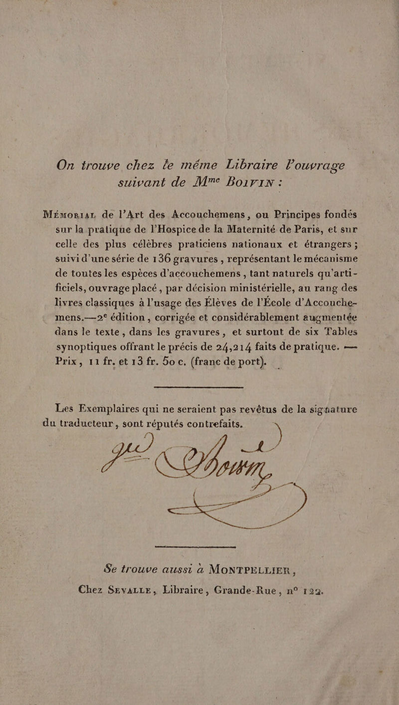 On trouve chez le méme Libraire l'ouvrage suivant de M™ Boivin: Mémoriar de l’Art des Accouchemens, ou Principes fondés sur la pratique de l’Hospice de la Maternité de Paris, et sur celle des plus célèbres praticiens nationaux et étrangers ; suivi d’une série de 136 gravures , représentant le mécanisme de toutes les espèces d’accouchemens , tant naturels qu’arti- ficiels, ouvrage placé , par décision ministérielle, au rang des livres classiques à l’usage des Élèves de l'École d’Accouche- mens.—2° édition , corrigée et considérablement augmentée dans le texte, dans les gravures, et surtout de six Tables synoptiques offrant le précis de 24,214 faits de pratique. — Prix, 11fr.et13fr. Soc. (franc de port). _ Les Exemplaires qui ne seraient pas revétus de la signature du traducteur, sont réputés contrefaits. ) Se trouve ausst a MONTPELLIER, Chez SEvVALLE, Libraire, Grande-Rue, n° 122.