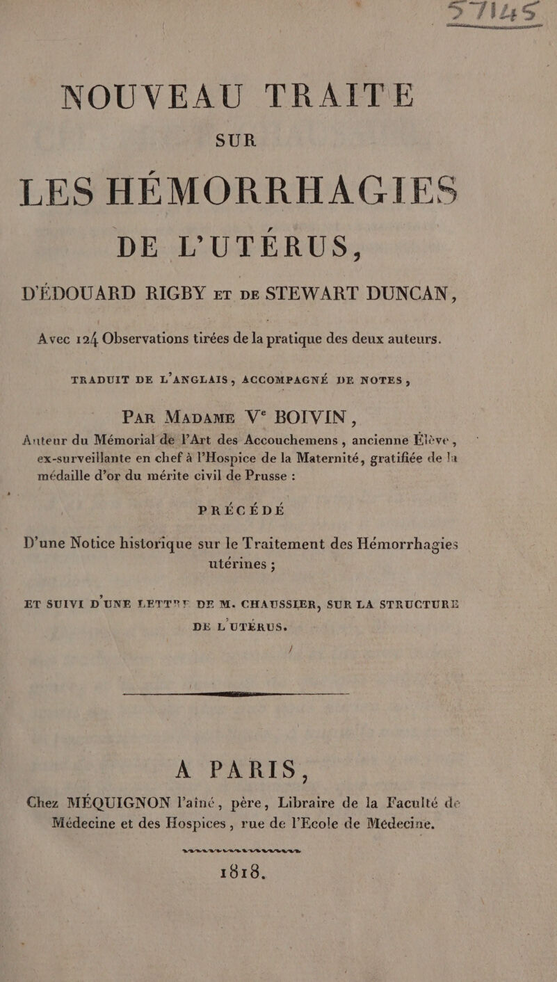 NOUVEAU TRAITE SUR LES HEMORRHAGIES DE L’UTERUS, D'ÉDOUARD RIGBY er pe STEWART DUNCAN, Avec 124 Observations tirées de la pratique des deux auteurs. TRADUIT DE L’ ANGLAIS , ACCOMPAGNE DE NOTES > Par Mapame V° BOIVIN, Anteur du Mémorial de PArt des Accouchemens , ancienne Élève , ex-surveillante en chef à l’Hospice de la Maternité, gratifiée de la médaille d’or du mérite civil de Prusse : PRECEDE D’une Notice historique sur le Traitement des Hémorrhagies utérines ; ET SUIVI D UNE LETT? DE M. CHAUSSLER, SUR LA STRUCTURE DE L UTERUS. / A PARIS, Chez MEQUIGNON l'aîné, père, Libraire de la Faculté de Médecine et des Hospices , rue de l'Ecole de Medecine. DVBaAVWeeCesesewewwseean 1818.