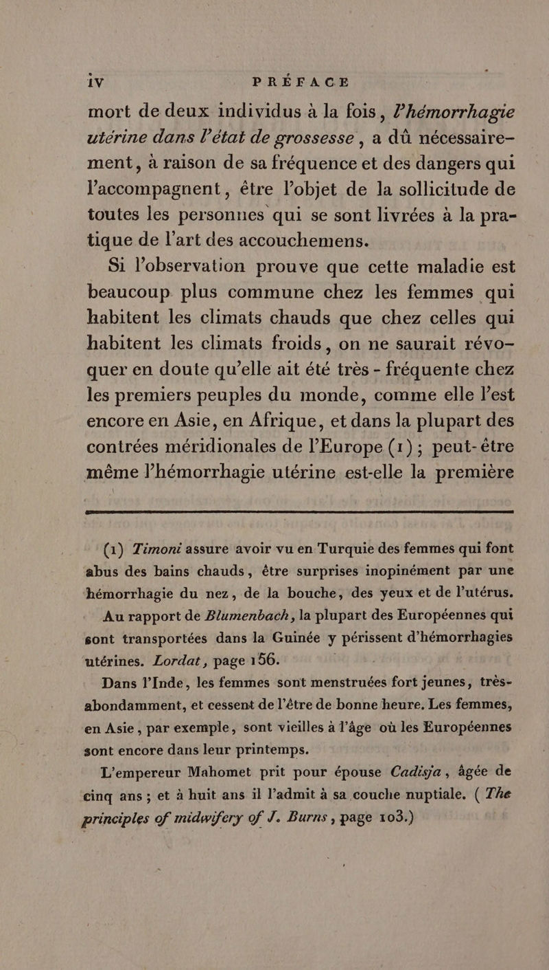 mort de deux individus à la fois, ?hémorrhagie uterine dans l’état de grossesse , a dû nécessaire- ment, à raison de sa fréquence et des dangers qui J’accompagnent, être l’objet de la sollicitude de toutes les personnes qui se sont livrées à la pra- tique de l’art des accouchemens. Si l’observation prouve que cette maladie est beaucoup plus commune chez les femmes qui habitent les climats chauds que chez celles qui habitent les climats froids, on ne saurait révo- quer en doute qu’elle ait été très - fréquente chez les premiers peuples du monde, comme elle l’est encore en Asie, en Afrique, et dans la plupart des contrées méridionales de l'Europe (1); peut-être même l’hémorrhagie utérine est-elle la première (1) Timoni assure avoir vu en Turquie des femmes qui font abus des bains chauds, être surprises inopinément par une hémorrhagie du nez, de la bouche, des yeux et de l’utérus. Au rapport de Blumenbach, la plupart des Européennes qui sont transportées dans la Guinée y périssent d’hémorrhagies utérines. Lordat, page 156. Dans l’Inde, les femmes sont menstruées fort jeunes, très- abondamment, et cessent de l’être de bonne heure. Les femmes, en Asie, par exemple, sont vieilles à l’âge où les Européennes sont encore dans leur printemps. L'empereur Mahomet prit pour épouse Cadisa, agée de cinq ans; et à huit ans il l’admit à sa couche nuptiale. ( The principles of midwifery of J. Burns , page 103.)