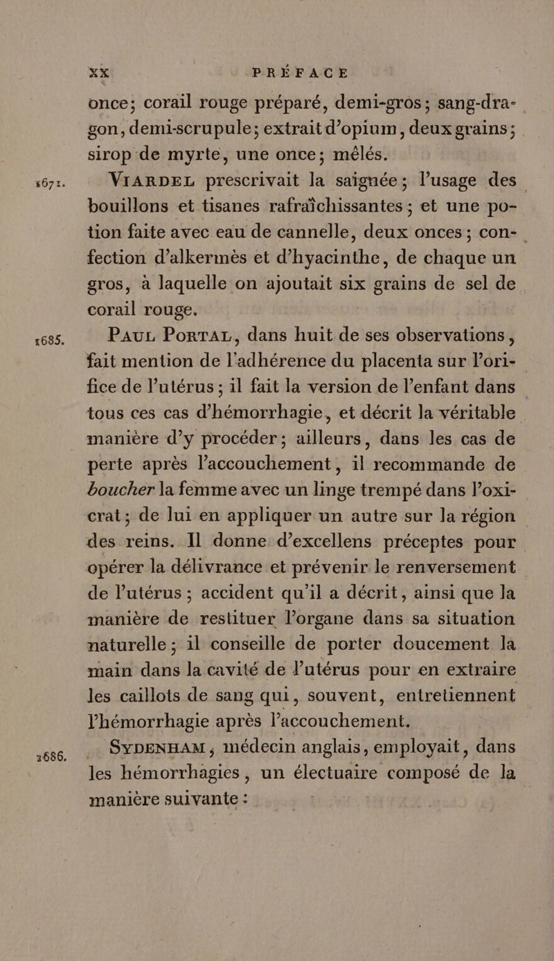 #671. 1685, 2686. xx PRÉFACE once; corail rouge préparé, demi-gros ; sang-dra- gon, demi-scrupule; extrait d’opium, deux grains; sirop de myrte, une once; mêlés. VIARDEL prescrivait la saignée; l’usage des bouillons et tisanes rafraîchissantes ; et une po- tion faite avec eau de cannelle, deux onces; con- fection d’alkermes et d’hyacinthe, de chaque un gros, à laquelle on ajoutait six grains de sel de. corail rouge. Pau Porta, dans huit de ses observations, fait mention de l'adhérence du placenta sur l’ori- fice de l'utérus ; il fait la version de l’enfant dans _ tous ces cas @hémorrhagie, et décrit la véritable manière d’y procéder ; ailleurs, dans les cas de perte après l'accouchement, il recommande de boucher la femme avec un linge trempé dans loxi- crat; de lui en appliquer un autre sur la région des reins. Il donne d’excellens préceptes pour opérer la délivrance et prévenir le renversement de l’utérus ; accident qu'il a décrit, ainsi que la manière de restituer l’organe dans sa situation naturelle ; il conseille de porter doucement la main dans la cavité de l’utérus pour en extraire les caillots de sang qui, souvent, entretiennent Vhémorrhagie après l'accouchement. SYDENHAM, médecin anglais, employait, dans les hémorrhagies , un électuaire composé de la manière suivante :