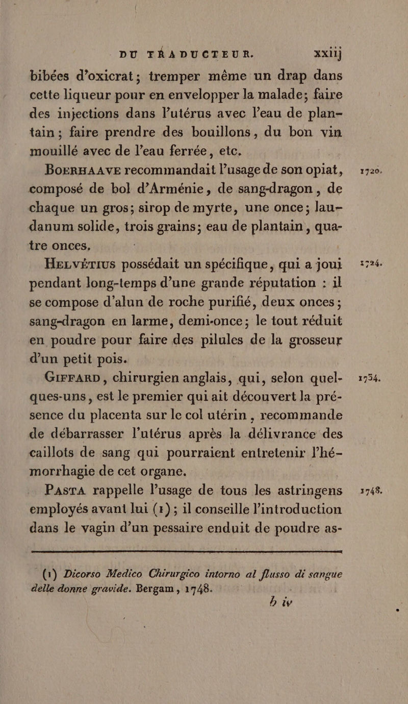bibées d’oxicrat; tremper même un drap dans cette liqueur pour en envelopper la malade; faire des injections dans l’utérus avec l’eau de plan- tain; faire prendre des bouillons, du bon vin mouillé avec de l’eau ferrée, etc. BorRHAAVE recommandait l’usage de son opiat, composé de bol d'Arménie, de sang-dragon , de chaque un gros; sirop de myrte, une once; lau- danum solide, trois grains; eau de plantain , qua- tre onces, Hezvérius possédait un spécifique, qui a joui pendant long-temps d’une grande réputation : il se compose d’alun de roche purifié, deux onces ; sang-dragon en larme, demi-once; le tout réduit en poudre pour faire des pilules de la grosseur dun petit pois. GIFFARD, chirurgien anglais, qui, selon quel- ques-uns, est le premier qui ait découvert la pré- sence du placenta sur le col utérin , recommande de débarrasser l’utérus après la délivrance des caillots de sang qui pourraient entretenir l’hé- morrhagie de cet organe. Pasta rappelle l’usage de tous les astringens employés avant lui (1); il conseille introduction dans le vagin d’un pessaire enduit de poudre as- (1) Dicorso Medico Chirurgico intorno al flusso di sangue delle donne gravide. Bergam , 1748. | hiv 1720. 1724. 1734. 1748.