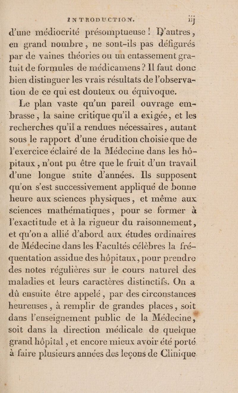 d’une médiocrité présomptueuse ! Tjautres, en grand nombre, ne sont-ils pas défigurés par de vaines théories ou un entassement gra- tuit de formules de médicamens ? Il faut donc bien distinguer les vrais résultats de l’observa- ion de ce qui est douteux ou équivoque. Le plan vaste qu'un pareil ouvrage em- brasse , la saine critique qu’il a exigée, et les recherches qu'il a rendues nécessaires, autant sous le rapport d’une érudition choisie que de exercice éclairé de la Médecine dans les hô- pitaux , n’ont pu être que le fruit d’un travail d’une longue suite d'années. Ils supposent qu’on s’est successivement appliqué de bonne heure aux sciences physiques, et même aux sciences mathématiques, pour se former à l'exactitude et à la rigueur du raisonnement, et qu’on a allié d’abord aux études ordinaires de Médecine dans les Facultés célèbres la fré- quentation assidue des hôpitaux, pour prendre des notes régulières sur le cours naturel des maladies et leurs caractères distinctifs. On a dû ensuite être appelé, par des circonstances heureuses , à remplir de grandes places, soit dans l’enseignement public de la Médecine vd R soit dans la direction médicale de quelque grand hôpital , et encore mieux avoir été porté _ à faire plusieurs années des leçons de Clinique