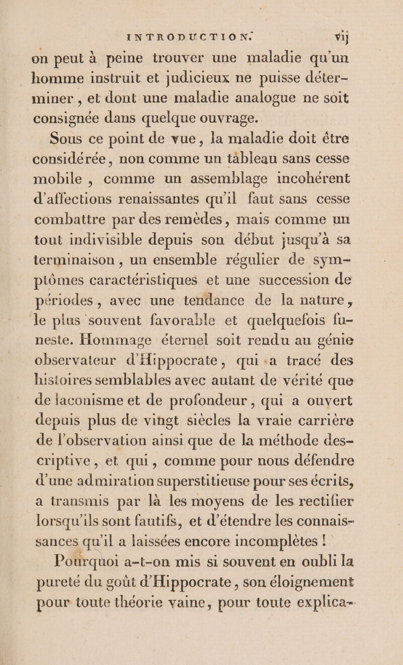 on peut à peine trouver une maladie qu'un . homme instruit et judicieux ne puisse déter- miner , et dont une maladie analogue ne soit consignée dans quelque ouvrage. Sous ce point de vue, la maladie doit être considérée, non comme un tableau sans cesse mobile , comme un assemblage incohérent d’affections renaissantes qu'il au sans cesse combattre par des remèdes, mais comme un tout indivisible depuis son début jusqu’à sa terminaison , un ensemble régulier de sym- ptômes caractéristiques et une succession de périodes , avec une tendance de la nature, le plus souvent favorable et quelquefois fu- neste. Hommage éternel soit rendu au génie observateur d'Hlippocrate, qui:a tracé des histoires semblables avec autant de vérité que de laconisme et de profondeur, qui a ouvert depuis plus de vingt siècles la vraie carrière de l’observation ainsi que de la méthode des- criptive, et qui, comme pour nous défendre d’une admiration superstitieuse pour ses écrits, a transmis par là les moyens de les rectifier lorsqu'ils sont fautifs, et d’étendre les connais- sances qu il a de encore incomplètes ! Pourquoi a-t-on mis si souvent en oubli la pureté du goût d'Hippocrate, son éloignement pour toute théorie vaine, pour toute explica-