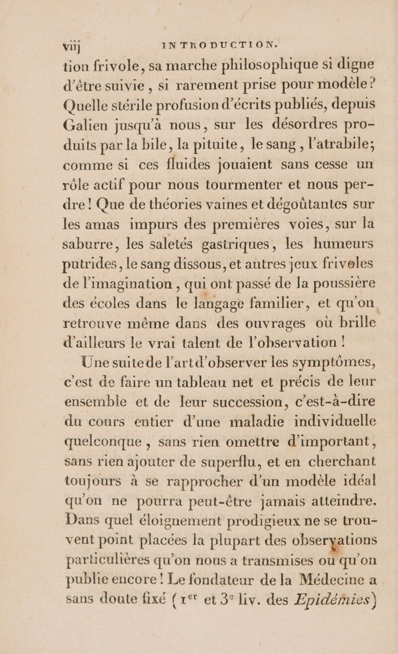 tion frivole, sa marche philosophique si digne d’être suivie, si rarement prise pour modèle? Quelle stérile profusion d’écrits publiés, depuis Galien jusqu’à nous, sur les désordres pro- duits par la bile, la pituite, le sang , l’atrabile; comme si ces fluides jouaient sans cesse un rôle actif pour nous tourmenter et nous per- dre ! Que de théories vaines et dégoütantes sur les amas impurs des premières voies, sur la saburre, les saletés gastriques, les humeurs putrides, le sang dissous, et autres jeux friveles de l'imagination , qui ont passé de la poussière des écoles dans le langage familier, et qu'on retrouve même dans des ouvrages où brille d’ailleurs le vrai talent de l'observation ! Une suitede l’artd’observer les symptômes, c’est de faire un tableau net et précis de leur ensemble et de leur succession, c’est-à-dire du cours entier d’une maladie individuelle quelconque , sans rien omettre d’important, sans rien ajouter de superflu, et en cherchant toujours à se rapprocher d’un modèle idéal qu'on ne pourra peut-être jamais atteindre. Dans quel éloignement prodigieux ne se trou- vent point placées la plupart des obseryations particulières qu'on nous a transmises ou qu’on publie encore ! Le fondateur de la Médecine a sans doute fixé (1° et 3° Liv. des Epidéries)
