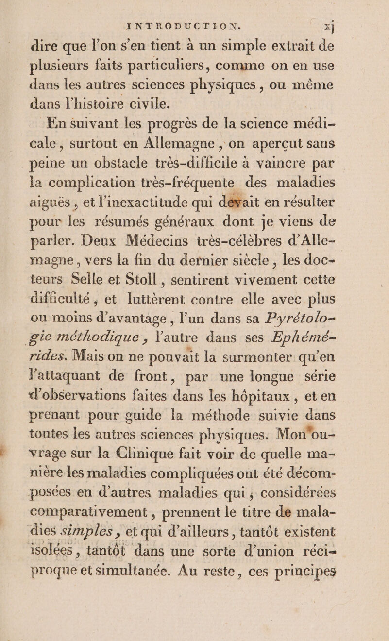 LS dire que l’on s’en tient à un simple extrait de dans les autres sciences physiques , ou même dans l’histoire civile. En Suivant les progrès de la science re cale, surtout en Allemagne , on apercut sans peine un obstacle très-difhicile à vaincre par la complication tr ès-fréquente des maladies aiguës , et l’inexactitude qui dévait en résulter pour les résumés généraux dont je viens de parler. Deux Médecins très-célèbres d’Alle- magne , vers la fin du dernier siècle , les doc- teurs Selle et Stoll, sentirent vivement cette difficulté ; et luttèrent contre elle avec plus où moins d'avantage , l’un dans sa Pyrétolo- rides. Mais on ne pouvait la surmonter qu en l'attaquant de front, par une longue série d'observations faites dans les hôpitaux, eten prenant pour guide la méthode suivie dans toutes les autres sciences physiques. Mon'ou- vrage sur la Clinique fait voir de quelle ma- mére les maladies compliquées ont été décom- comparativement , prennent le titre de mala- isolées , tantôt dans une sorte d'union réci= proque et simultanée. Au reste, ces principes