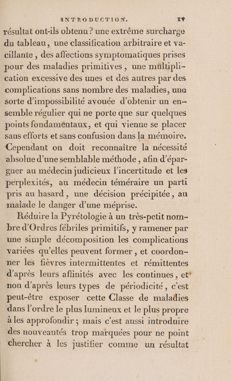 | du tableau, une classification arbitraire et va- cillante , des affections symptomatiques prises pour des maladies primitives , une mülupli- complications sans nombre des maladies, une sorte d'impossibilité avouée d'obtenir un en- semble régulier qui ne porte que sur quelques points fondaméntaux, et qui vienne se placer sans efforts et sans confusion dans la mémoire. Cependant on doit reconnaître la nécessité absolue d’une semblable méthode , afin d’épar- gner au médecin judicieux l’incertitude et les perplexités, au médecin téméraire un parti pris au hasard, une décision précipitée, au malade le danger d’une méprise. Réduire la Pyrétologie à un très-petit nom- bre d'Ordres fébriles primitifs, y ramener par une simple décomposition les complications ner les fièvres intermittentes et rémittentes d’après leurs affinités avec les continues, et* non d’après leurs types de périodicité, c’est peut-être exposer cette Classe de maladies dans l’ordre Le plus lumineux et le plus propre à les approfondir ; mais c’est aussi introduire des nouveautés trop marquées pour ne point chercher à les justifier comme un résultat