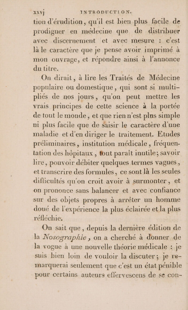 tion d’érudition, qu'il est bien plus facile de prodiguer en médecine que de distribuer avec discernement et avec mesure : c’est la le caractère que je pense avoir imprimé à mon ouvrage, et répondre ainsi à l’annonce du titre. | On dirait, à lire les Traités de Médecine populaire ou ‘domestique qui sont si multi- pliés de nos jours, qu'on peut mettre les vrais principes de cette science à la portée de tout le monde, et que rien n’est plus simple ni plus facile que de saisir le caractère d’une maladie et d'en diriger le traitement. Etudes préliminaires , institution médicale , fréquen- tation des hôpitaux , fout paraît inutile; savoir lire, pouvoir débiter quelques termes vagues, ettranscrire des formules, ce sont là les seules difficultés qu'on croit avoir à surmonter , et on prononce sans balancer et avec confiance sur des objets propres à arrêter un homme doué de l'expérience la plus éclairée et la plus réfléchie, On sait que, depuis la dernière édition de la Nososraphie , on a cherché à donner .de la vogue à une nouvelle théorie médicale : je suis bien loin de vouloir la discuter; je re- marquera seulement que c’est un état pénible pour certains auteurs effervescens de se con-
