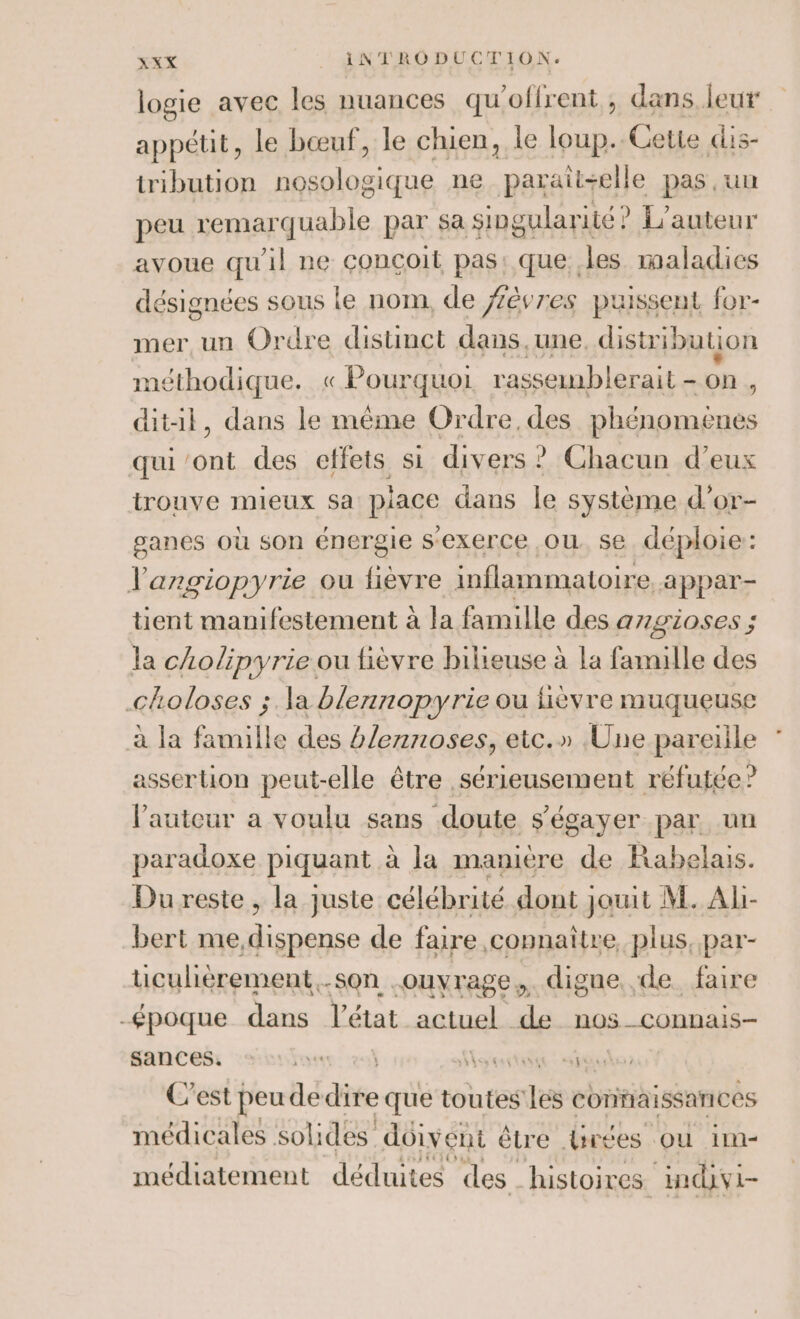 logie avec les nuances qu’offrent , dans leur appétit, le bœuf, le chien, le loup..Gette dis- iribution nosologique ne paraïit+elle pas un peu remarquable par sa singularité ? L'auteur avoue qu'il ne conçoit pas: que. les maladies désignées sous le nom, de fèvres puissent for- mer, un Ordre distinct dans.une. distribution méthodique. « Eonrquol rasseinblerait - on , ditil, dans le même Ordre. des A sralearns qui ae des effets si divers ? Chacun d'eux trouve mieux sa place dans le système d’or- ganes où son énergie s’exerce où se déploie: l'angiopyrie ou fièvre inflammatoire, appar- tient manifestement à la famille des azgioses ; la cholipyrie ou fièvre bilieuse à la famille des cloloses ;.la blennopyrie ou fièvre muqueuse à la famille des h/eznoses, etc.» Une pareille assertion peut-elle être sérieusement réfutée? lautcur a voulu sans doute s'égayer par un paradoxe piquant à la manière de Rabelais. Du reste , la juste célébrité dont jouit M. Al- bert me,dispense de faire connaître, plus, par- tuicuhérement.-son .ouyrage,. digne de. faire -époque dans l’état actuel de nos_connais- sances. see el Nan: abilo: C'est peude dif que toutes les confaissarices médicales solides doivent être Lrées où 1m- médiatement déduites des. histoires indivi-