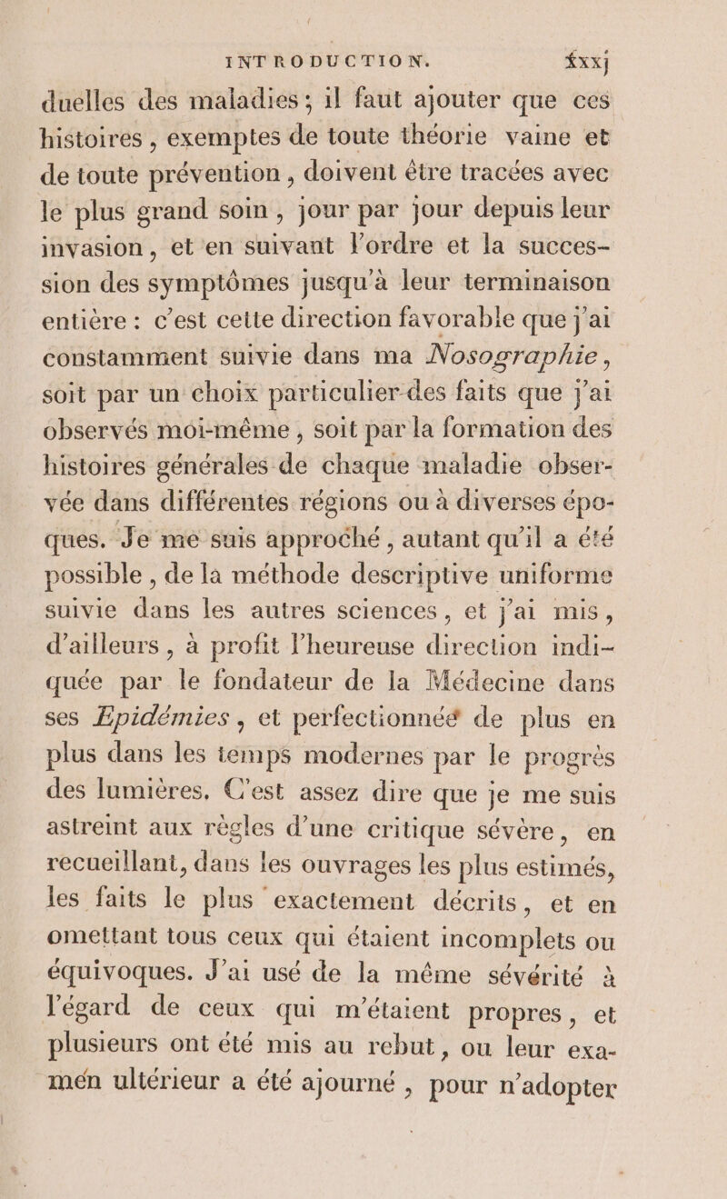 duelles des maladies ; il faut ajouter que ces histoires , exemptes de toute théorie vaine et de toute prévention , doivent être tracées avec le plus grand soin , jour par jour depuis leur invasion, et en suivant l’ordre et la succes- sion des symptômes jusqu'à leur terminaison entière : c’est cette direction favorable que j'ai constamment suivie dans ma soit par un Choix particulier des faits que j'ai observés moi-même , soit par la formation des histoires générales dé Ce maladie obser- vée dans différentes régions ou à diverses épo- ques. Je me suis approché , autant qu'il a été possible , de [a méthode descriptive uniforme suivie dans les autres sciences , et j’ai mis, d’ailleurs , à profit l’heureuse direction indi- quée par le fondateur de la Médecine dans ses Æpidémies , et perfectionnéé de plus en plus dans les iemps modernes par le progrès des lumières, C'est assez dire que je me suis astreint aux règles d’une critique sévère, en recueillant, dans les ouvrages les plus estimés, les faits le plus exactement décrits, et en omettant tous ceux qui étaient incomplets ou équivoques. J'ai usé de la même sévérité à l'égard de ceux qui m'étaient propres, et plusieurs ont été mis au rebut, ou leur exa- men ultérieur a été ajourné , pour n’adopter