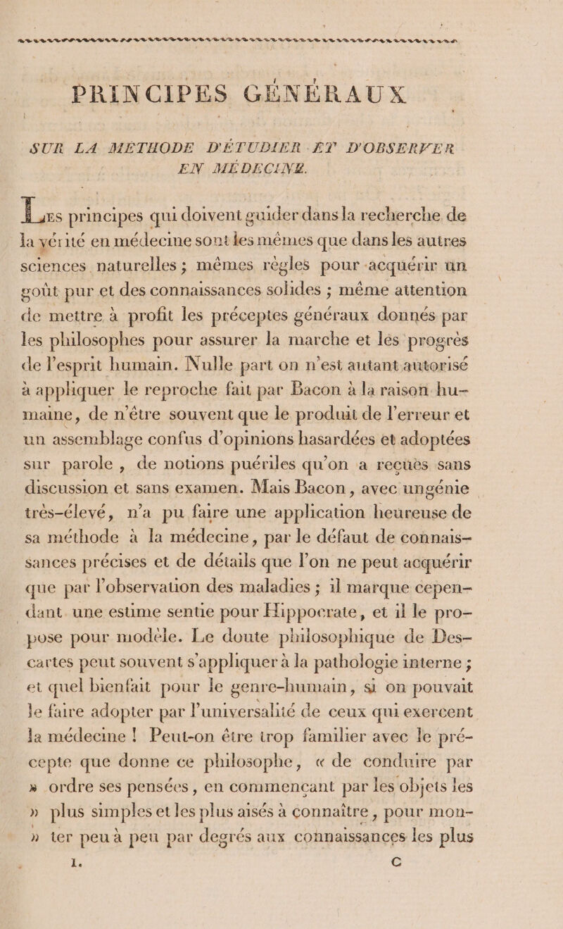 RADLLILIPVLLEIR PF LLULUDLLLLBLDLATILIVRUL LEE LE LE LE VE PER LR VUE SR ÊRIS CIPES GÉNÉRAUX SUR LA MÉTHODE D'ÉTUDIER ET D'OBSERVER EN MÉDECINZ. Le. principes qui doivent guider dans la recherche de la vérité en médecine sont les mémes que dans les autres sciences. naturelles ; mêmes règles pour acquérir an goût pur et des connaissances solides ; même attention de mettre à profit les préceptes généraux donnés par les philosophes pour assurer la marche et lés progrès de l'esprit humain. Nulle part on n'est autant autorisé a appliquer le reproche fait par Bacon à la raison hu- maine, de n'être souvent que le produi de l'erreur et un assemblage confus d'opinions hasardées et adoptées sur parole , de notions puériles qu'on à recüës sans discussion et sans examen. Mais Bacon , avec ungénie très-élevé, n’a pu faire une application heureuse de sa méthode à la médecine, par le défaut de connais- sances précises et de détails que l’on ne peut acquérir que par l'observation des maladies ; 1l marque cepen- _ dant. une estime sente pour Hippocrate, et il le pro- pose pour modele. Le doute philosophique de Des- cartes peut souvent s'appliquer à la pathologie interne ; et quel bienfait pour le genre-humain, si on pouvait le faire adopter par l’universalité de ceux qui exercent la médecine ! Peut-on être trop familier avec le pré- cepte que donne ce philosophe, « de conduire par » ordre ses pensées, en commencant par les objets les » plus pee et les plus aisés à connaître, pour mon- » ter peu à peu par degrés aux connaissances les plus 1. C