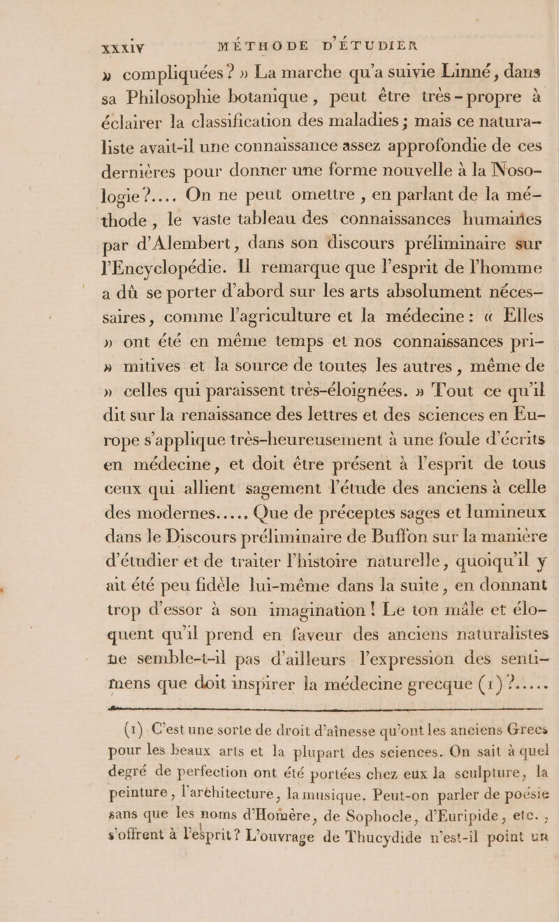 » compliquées ? » La marche qu'a suivie Linné, dans sa Philosophie botanique, peut être très-propre à éclairer la classification des maladies ; mais ce natura- liste avait-il une connaissance assez approfondie de ces dernières pour donner une forme nouvelle à la Noso- Jogie?.... On ne peut omettre , en parlant de la mé- thode , le vaste tableau des connaissances humaines par d’Alembert, dans son discours préliminaire sur l'Encyclopédie. Il remarque que l'esprit de l’homme a dû se porter d’abord sur les arts absolument néces- saires, comme l’agriculture et la médecine : « Elles » ont été en même temps el nos connaissances pri- » mitives et la source de toutes les autres, même de » celles qui paraissent très-éloignées. » Tout ce qu'il dit sur la renaissance des lettres et des sciences en Eu- rope s'applique très-heureusement à une foule d'écrits en médecme, et doit être présent à l'esprit de tous ceux qui allient sagement l'étude des anciens à celle des modernes... Que de préceptes sages et lumineux dans le Discours préliminaire de Buffon sur la manière d'étudier et de traiter l’histoire naturelle, quoiqu'il ÿ ait été peu fidèle lui-même dans la suite, en donnant trop d'essor à son imagination | Le ton mâle et élo- quent qu'il prend en faveur des anciens naturalistes ne semble-t-il pas d’ailleurs l'expression des senu- mens que doit inspirer la médecine grecque (x) 2. (x) C’est une sorte de droit d’aînesse qu'ont les anciens Grecs pour les beaux arts et la plupart des seiences. On sait à quel degré de perfection ont été portées chez eux la seulpture, la peinture , l’aréhitecture , la musique. Peut-on parler de aEr sans que les Du d’ AREA de Sophocle, d'Euripide, etc. s'offrent à l'ebprit? L'ouvrage de Thucydide n'est-il point un
