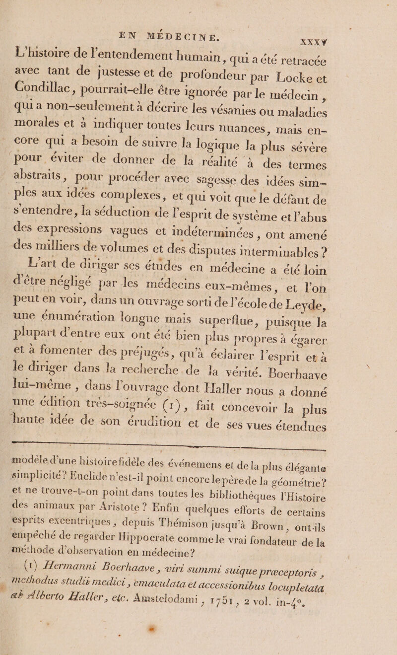 EN MÉDECINE. L'histoire de l’entendement humain » JU1 a été retracée avec tant de justesse et de profondeur par Locke et Condillac, pourrait-elle étre ignorée pa XXXY r le médecin , qui a non-seulement à décrire les vésanies ou maladies morales et à indiquer toutes leurs nuances &gt; Mais en- core qui à besoin de suivre la logique Ja plu ‘pour éviter de donner de la réalité à des termes abstraits, pour procéder avec sagesse des idées sim- 3 77 po NC . £ » ples aux idées complexes, et qui voit que le défaut de s'entendre, la séduction de l'esprit de système et l'abus des expressions vagues et indéterminées , ont amené des milliers de volumes et des disputes interminables ? : tr r * | ; £ f L'art de diriger ses études en médecine a été loin d'être négligé par les médecins eux-mêmes , et l’on . . 3? peut en voir, dans un ouvrage sorti de l'école de Levde, une énumération longue mais superflue, puisque la plupari d’entre eux ont été bien plus pr et à fomenter des préjugés, qu'à éelair s sévère opres à égarer er l'esprit et à le diriger dans la recherche de la vérité. Boerhaave lui-même , dans l'ouvrage dont Haller nous a donné une édition tres-soignée (1), fait conce voir la plus haute idée de son érudiüon et de ses v LA ues étendues modele d’une hisioire fidèle des événemens el de la plus élégante simplicité? Euclide n'est-il point encore lepèrede la géométrie? et ne irouve-t-on point dans toutes les bibliothèques l'Histoire des animaux par Aristote ? Enfin quelques efforts de certains esprits excentriques , depuis Thémison jusqu'à Brown, ontils empéché de regarder Hippocrate comme le vrai fondateur de la méthode d'observation en médecine? (1) Æermanni Boerhaave &gt; ViTrÉ SUMINÉ suique Præceptoris , Mnethodus studié medici, emaculata et accessionibus locupletaiæ &amp;P Alberto Haller, etc. Amstelodami &gt; 1791, 2 vol. in-4e,