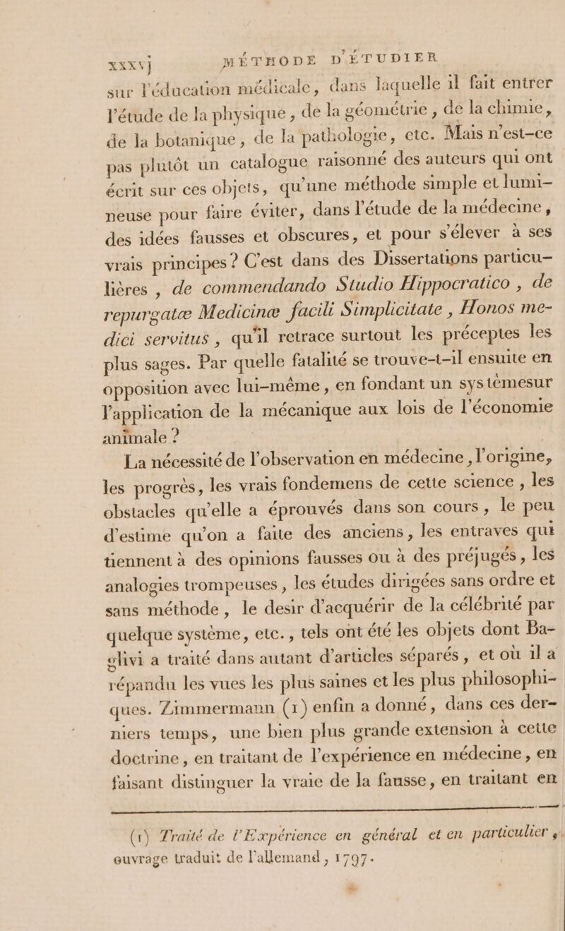 sur l'éducation médicale, dans laquelle 1l fait entrer l'étude de la physique, de la géométrie , de la chimie, de la botanique, de la pathologie, etc. Mais n'est-ce pas plutôt un catalogue raisonné des auteurs qui ont écrit sur ces objets, qu'une méthode simple et lumi- neuse pour faire éviter, dans l'étude de la médecine, des idées fausses et obscures, et pour s'élever à ses vrais principes ? C’est dans des Dissertations particu- lières , de commendando Studio Hippocratico , de repurgatæ Medicine facili Simplicitate , Honos me- dici servitus , qu'il retrace surtout les préceptes les plus sages. Par quelle fatalité se trouve-t-1l ensuite en opposition avec lui-même, en fondant un systémesur l'application de la mécanique aux lois de l’économie animale ? La nécessité de l’observation en médecine , l’origine, les progrès, les vrais fondemens de cette science , les obstacles qu’elle a éprouvés dans son cours, le peu d'estime qu’on a faite des anciens , les entraves qui tiennent à des opinions fausses ou à des préjugés , les analogies trompeuses , les études dirigées sans ordre et sans méthode, le desir d'acquérir de la célébrité par quelque système, etc., tels ont été les objets dont Ba- glivi a traité dans autant d'articles séparés, et où il a répandu les vues les plus saines et les plus philosophi- ques. Zimmermann (1) enfin a donné, dans ces der- niers temps, une bien plus grande extension à cette doctrine , en traitant de l'expérience en médecine , ert faisant disunguer la vraie de la fausse, en traitant en GAME ut Lu Lie a GE, LUN BASTIA, SSL de A (1) Traité de l'Expérience en général et en particulier $. ouvrage traduit de l’allemand , 1797. | LA